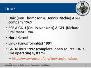 Embedded Linux @ Information Technology Institute 2
Linux
●
Unix (Ken Thompson & Dennis Ritchie) AT&T
company 1969
●
FSF & GNU (Gnu is Not Unix) & GPL (Richard
Stallman) 1984
●
Hurd Kernel
●
Linux (LinusTorvalds) 1991
●
GNU/Linux 1992 (complete, open source, UNIX-
like operating system)
– https://www.gnu.org/gnu/linux-and-gnu.html
–
 
