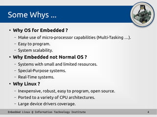 Embedded Linux @ Information Technology Institute 4
Some Whys ...
●
Why OS for Embedded ?
– Make use of micro-processor capabilities (Multi-Tasking …).
– Easy to program.
– System scalability.
●
Why Embedded not Normal OS ?
– Systems with small and limited resources.
– Special-Purpose systems.
– Real-Time systems.
●
Why Linux ?
– Inexpensive, robust, easy to program, open source.
– Ported to a variety of CPU architectures.
– Large device drivers coverage.
 