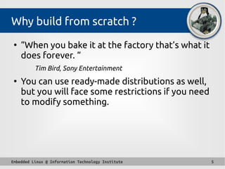 Embedded Linux @ Information Technology Institute 5
Why build from scratch ?
●
“When you bake it at the factory that’s what it
does forever. “ 
Tim Bird, Sony Entertainment
●
You can use ready-made distributions as well,
but you will face some restrictions if you need
to modify something.
 