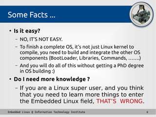Embedded Linux @ Information Technology Institute 6
Some Facts ...
●
Is it easy?
– NO, IT’S NOT EASY.
– To finish a complete OS, it’s not just Linux kernel to
compile, you need to build and integrate the other OS
components (BootLoader, Libraries, Commands, …….)
– And you will do all of this without getting a PhD degree
in OS building :)
●
Do I need more knowledge ?
– If you are a Linux super user, and you think
that you need to learn more things to enter
the Embedded Linux field, THAT’S WRONG.
 