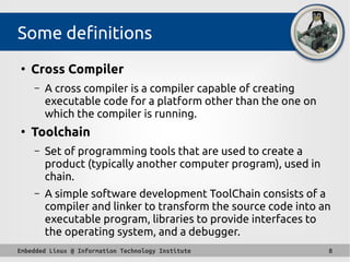 Embedded Linux @ Information Technology Institute 8
Some definitions
●
Cross Compiler
– A cross compiler is a compiler capable of creating
executable code for a platform other than the one on
which the compiler is running.
●
Toolchain
– Set of programming tools that are used to create a
product (typically another computer program), used in
chain.
– A simple software development ToolChain consists of a
compiler and linker to transform the source code into an
executable program, libraries to provide interfaces to
the operating system, and a debugger.
 