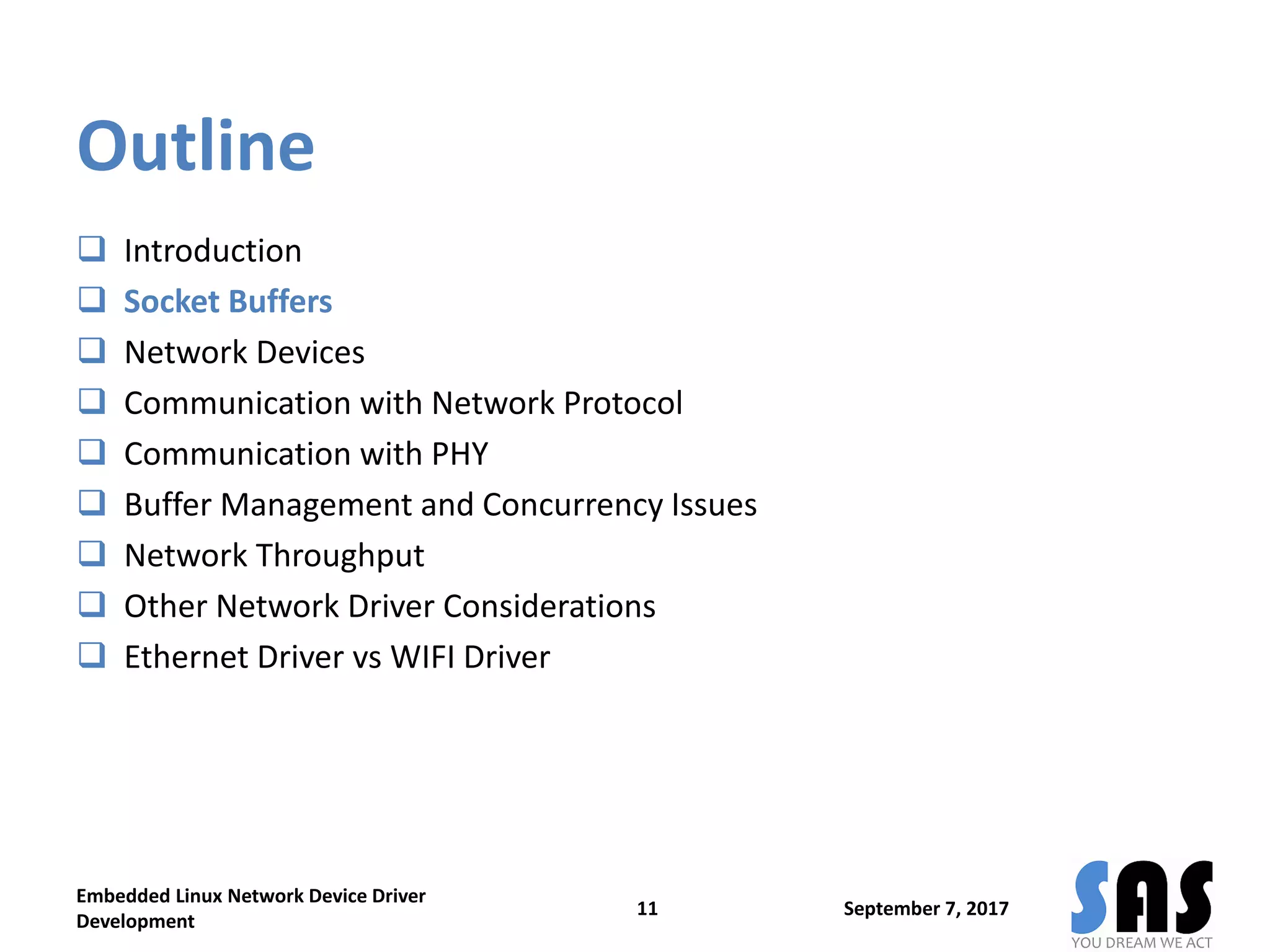 Outline
 Introduction
 Socket Buffers
 Network Devices
 Communication with Network Protocol
 Communication with PHY
 Buffer Management and Concurrency Issues
 Network Throughput
 Other Network Driver Considerations
 Ethernet Driver vs WIFI Driver
September 7, 2017
Embedded Linux Network Device Driver
Development
11
 