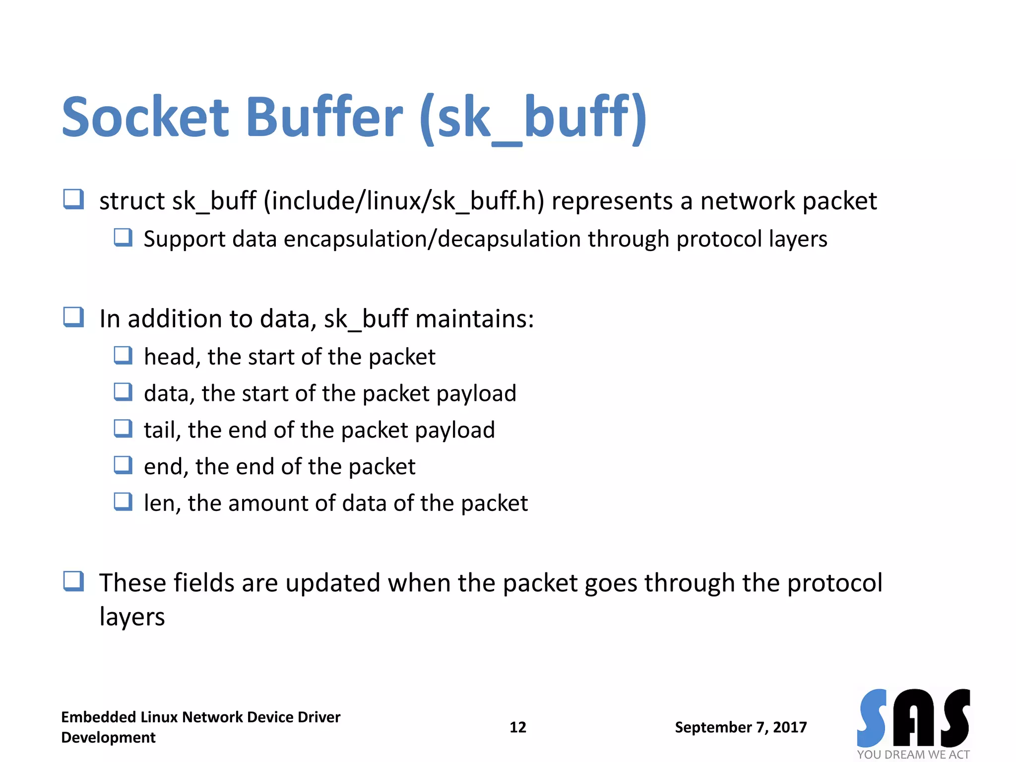 Socket Buffer (sk_buff)
 struct sk_buff (include/linux/sk_buff.h) represents a network packet
 Support data encapsulation/decapsulation through protocol layers
 In addition to data, sk_buff maintains:
 head, the start of the packet
 data, the start of the packet payload
 tail, the end of the packet payload
 end, the end of the packet
 len, the amount of data of the packet
 These fields are updated when the packet goes through the protocol
layers
September 7, 2017
Embedded Linux Network Device Driver
Development
12
 