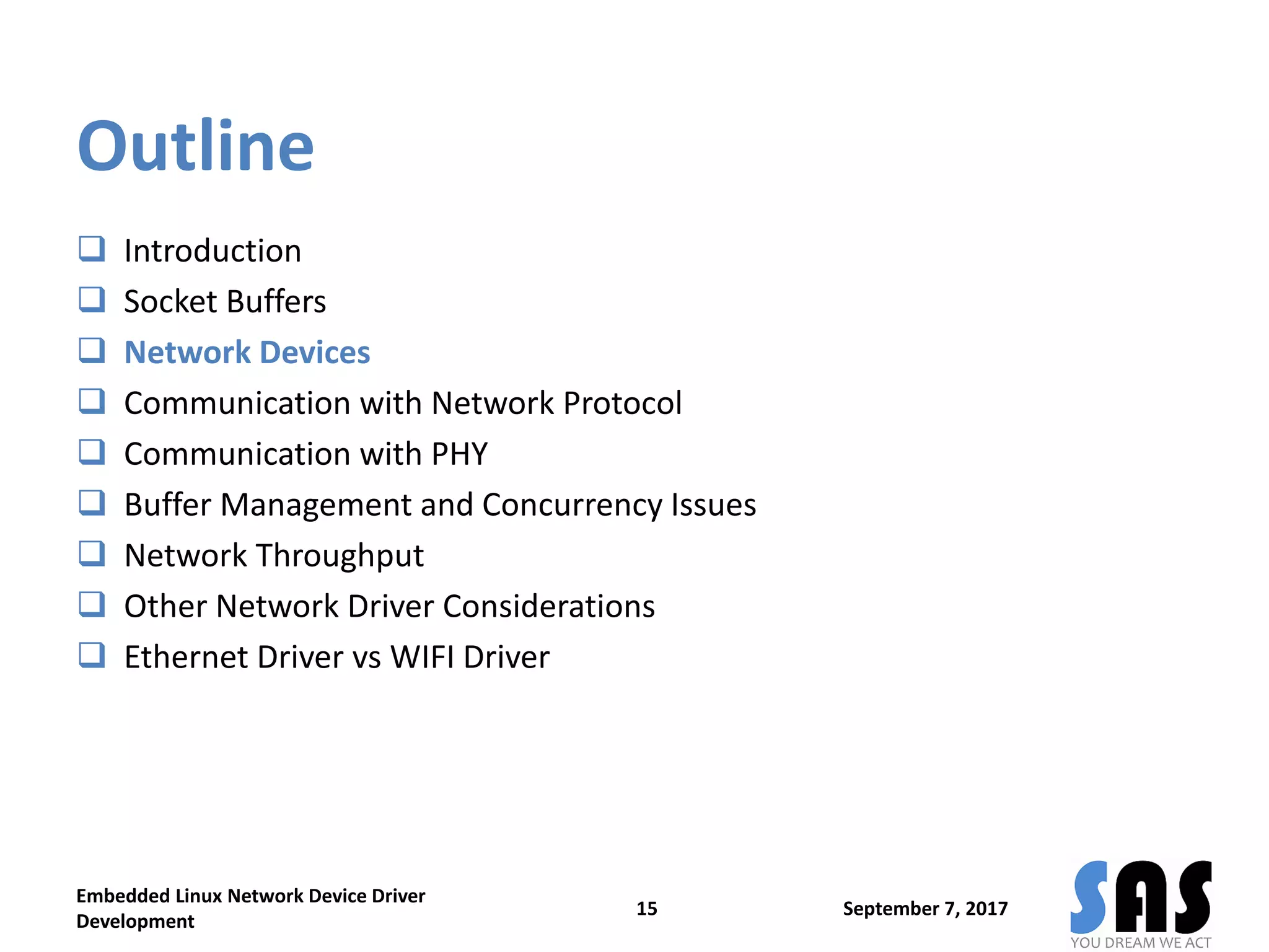 Outline
 Introduction
 Socket Buffers
 Network Devices
 Communication with Network Protocol
 Communication with PHY
 Buffer Management and Concurrency Issues
 Network Throughput
 Other Network Driver Considerations
 Ethernet Driver vs WIFI Driver
September 7, 2017
Embedded Linux Network Device Driver
Development
15
 