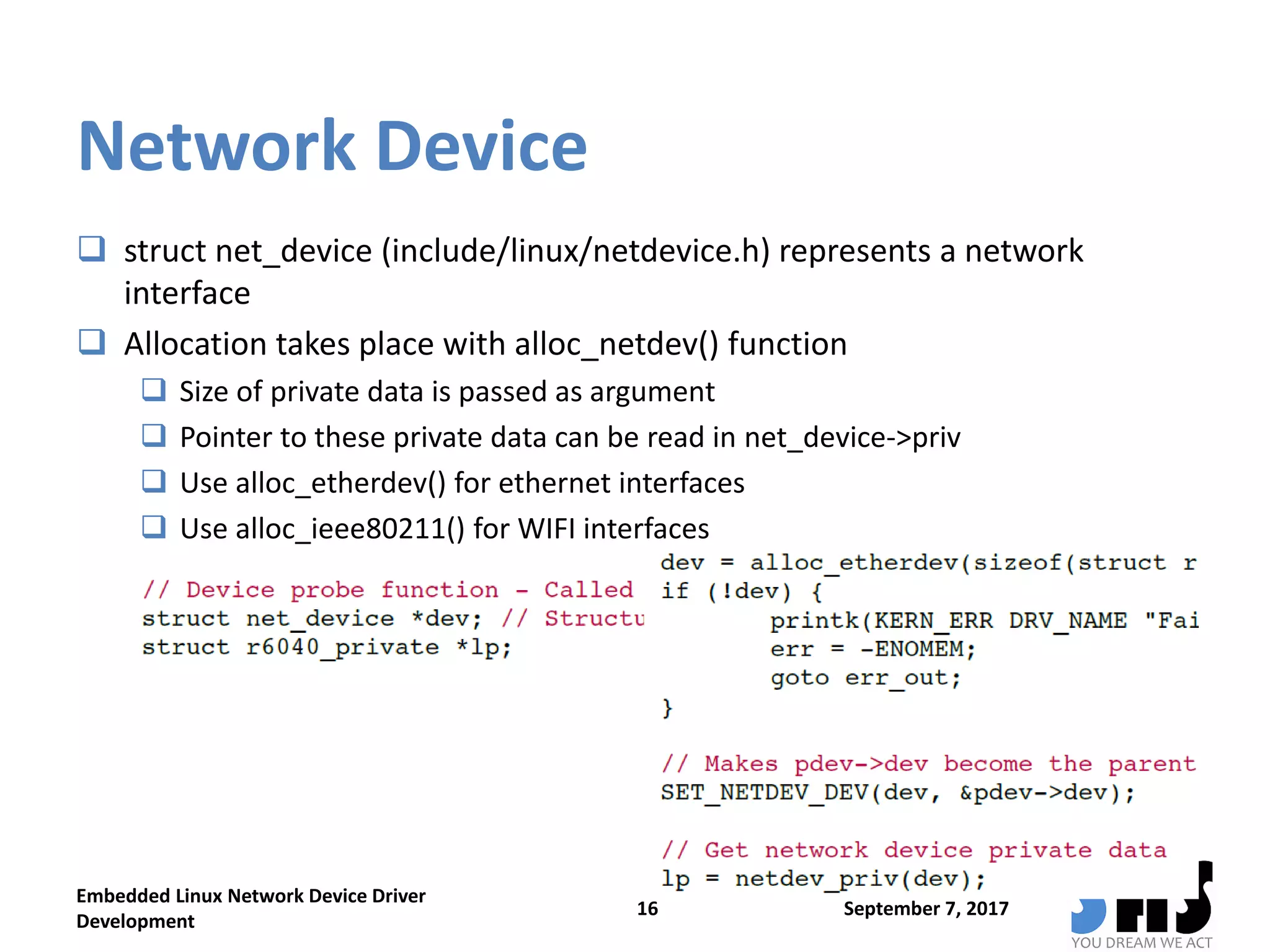Network Device
 struct net_device (include/linux/netdevice.h) represents a network
interface
 Allocation takes place with alloc_netdev() function
 Size of private data is passed as argument
 Pointer to these private data can be read in net_device->priv
 Use alloc_etherdev() for ethernet interfaces
 Use alloc_ieee80211() for WIFI interfaces
September 7, 2017
Embedded Linux Network Device Driver
Development
16
 
