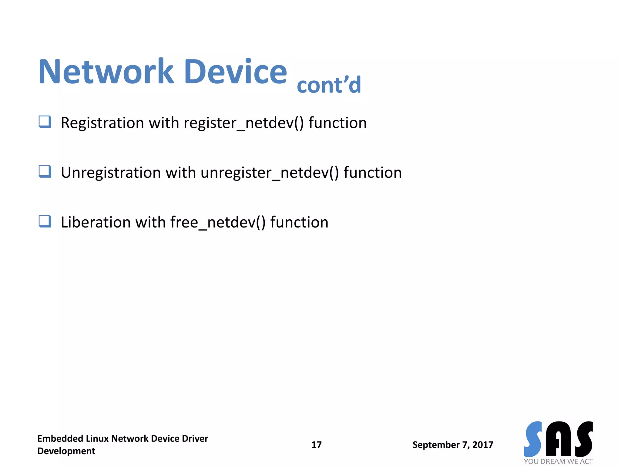 Network Device cont’d
 Registration with register_netdev() function
 Unregistration with unregister_netdev() function
 Liberation with free_netdev() function
September 7, 2017
Embedded Linux Network Device Driver
Development
17
 