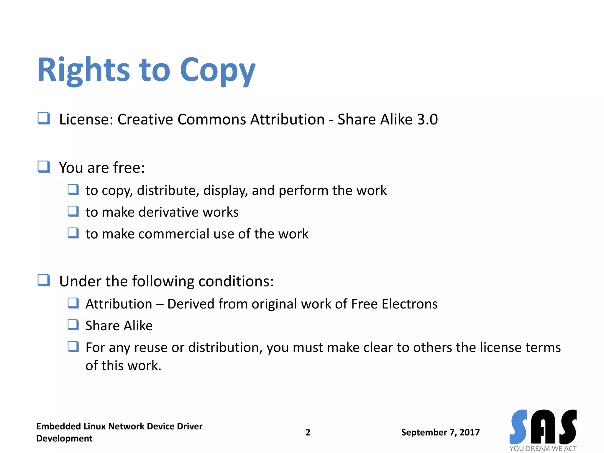 Rights to Copy
 License: Creative Commons Attribution - Share Alike 3.0
 You are free:
 to copy, distribute, display, and perform the work
 to make derivative works
 to make commercial use of the work
 Under the following conditions:
 Attribution – Derived from original work of Free Electrons
 Share Alike
 For any reuse or distribution, you must make clear to others the license terms
of this work.
September 7, 2017
Embedded Linux Network Device Driver
Development
2
 