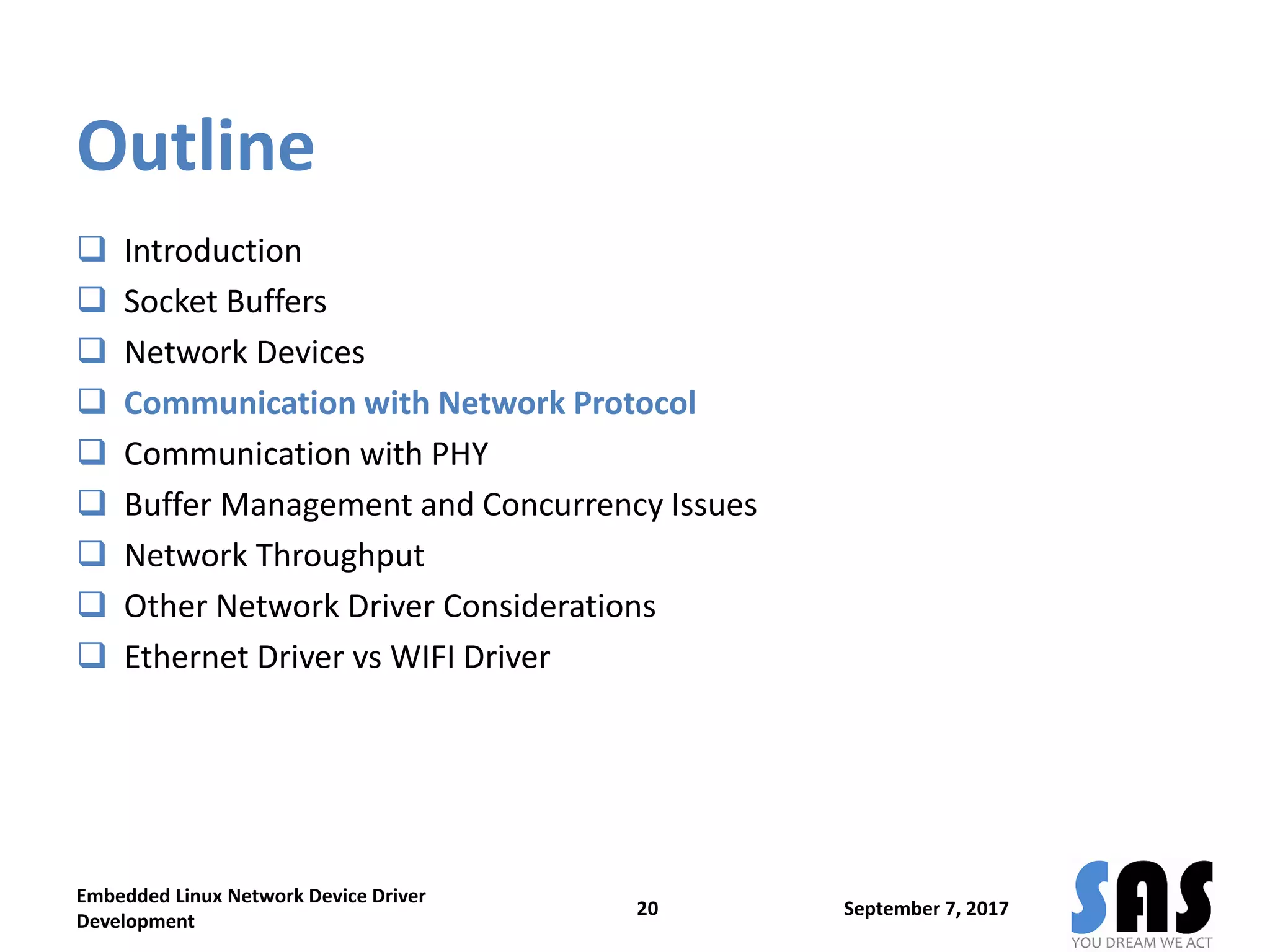 Outline
 Introduction
 Socket Buffers
 Network Devices
 Communication with Network Protocol
 Communication with PHY
 Buffer Management and Concurrency Issues
 Network Throughput
 Other Network Driver Considerations
 Ethernet Driver vs WIFI Driver
September 7, 2017
Embedded Linux Network Device Driver
Development
20
 