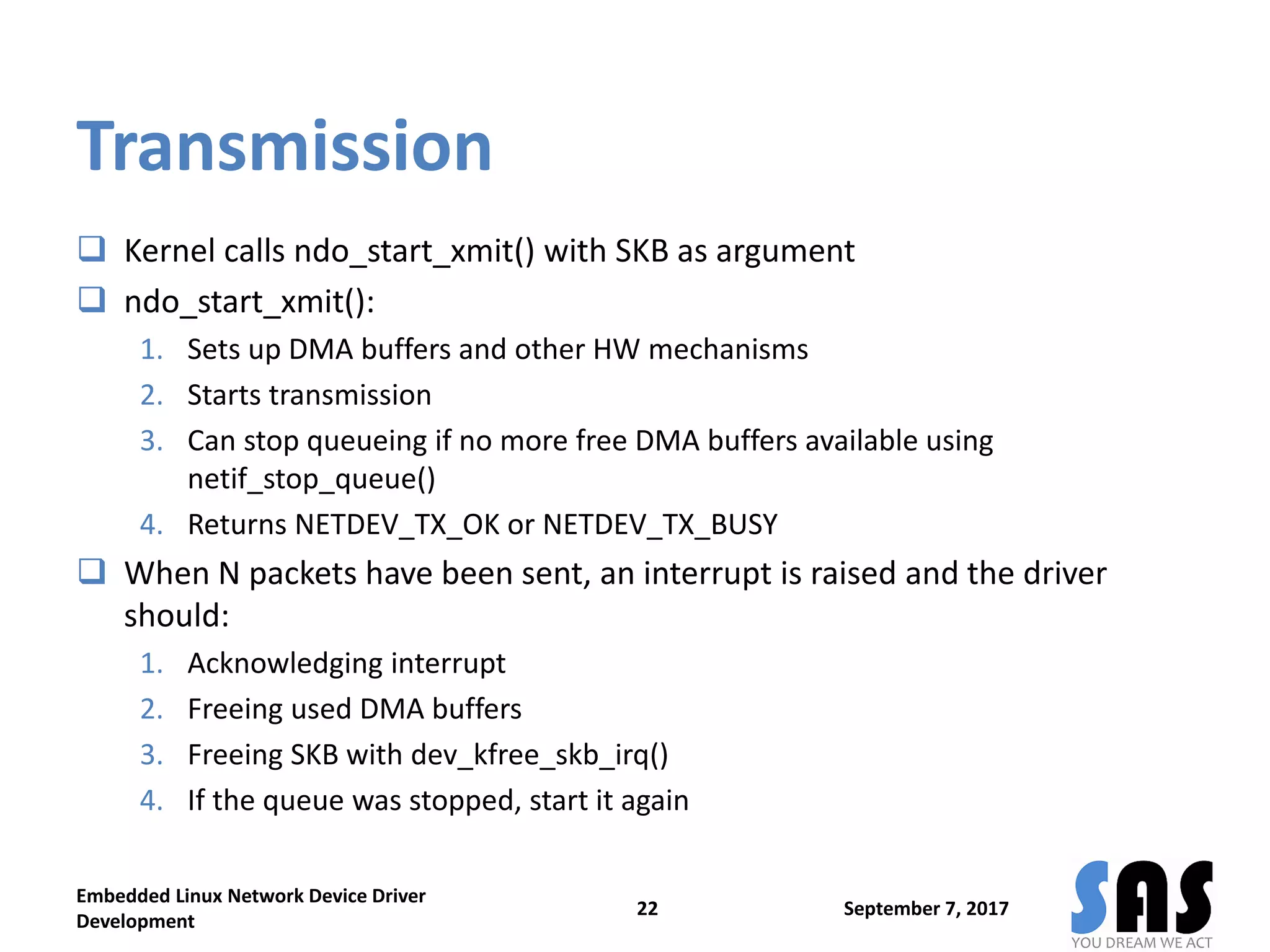 Transmission
 Kernel calls ndo_start_xmit() with SKB as argument
 ndo_start_xmit():
1. Sets up DMA buffers and other HW mechanisms
2. Starts transmission
3. Can stop queueing if no more free DMA buffers available using
netif_stop_queue()
4. Returns NETDEV_TX_OK or NETDEV_TX_BUSY
 When N packets have been sent, an interrupt is raised and the driver
should:
1. Acknowledging interrupt
2. Freeing used DMA buffers
3. Freeing SKB with dev_kfree_skb_irq()
4. If the queue was stopped, start it again
September 7, 2017
Embedded Linux Network Device Driver
Development
22
 