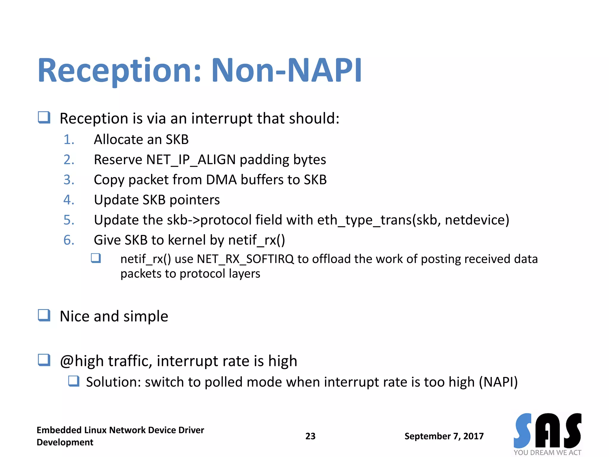 Reception: Non-NAPI
 Reception is via an interrupt that should:
1. Allocate an SKB
2. Reserve NET_IP_ALIGN padding bytes
3. Copy packet from DMA buffers to SKB
4. Update SKB pointers
5. Update the skb->protocol field with eth_type_trans(skb, netdevice)
6. Give SKB to kernel by netif_rx()
 netif_rx() use NET_RX_SOFTIRQ to offload the work of posting received data
packets to protocol layers
 Nice and simple
 @high traffic, interrupt rate is high
 Solution: switch to polled mode when interrupt rate is too high (NAPI)
September 7, 2017
Embedded Linux Network Device Driver
Development
23
 