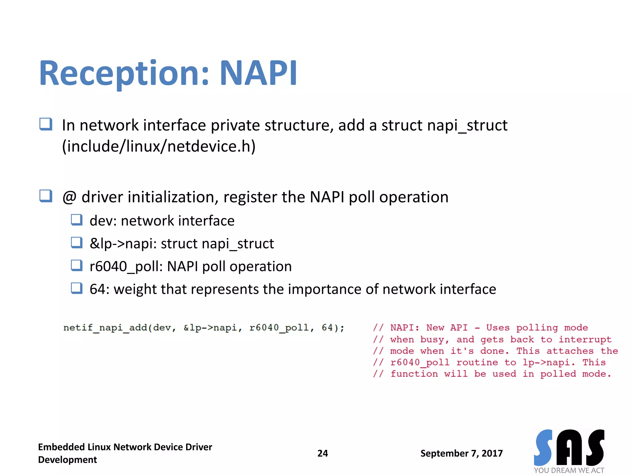 Reception: NAPI
 In network interface private structure, add a struct napi_struct
(include/linux/netdevice.h)
 @ driver initialization, register the NAPI poll operation
 dev: network interface
 &lp->napi: struct napi_struct
 r6040_poll: NAPI poll operation
 64: weight that represents the importance of network interface
September 7, 2017
Embedded Linux Network Device Driver
Development
24
 