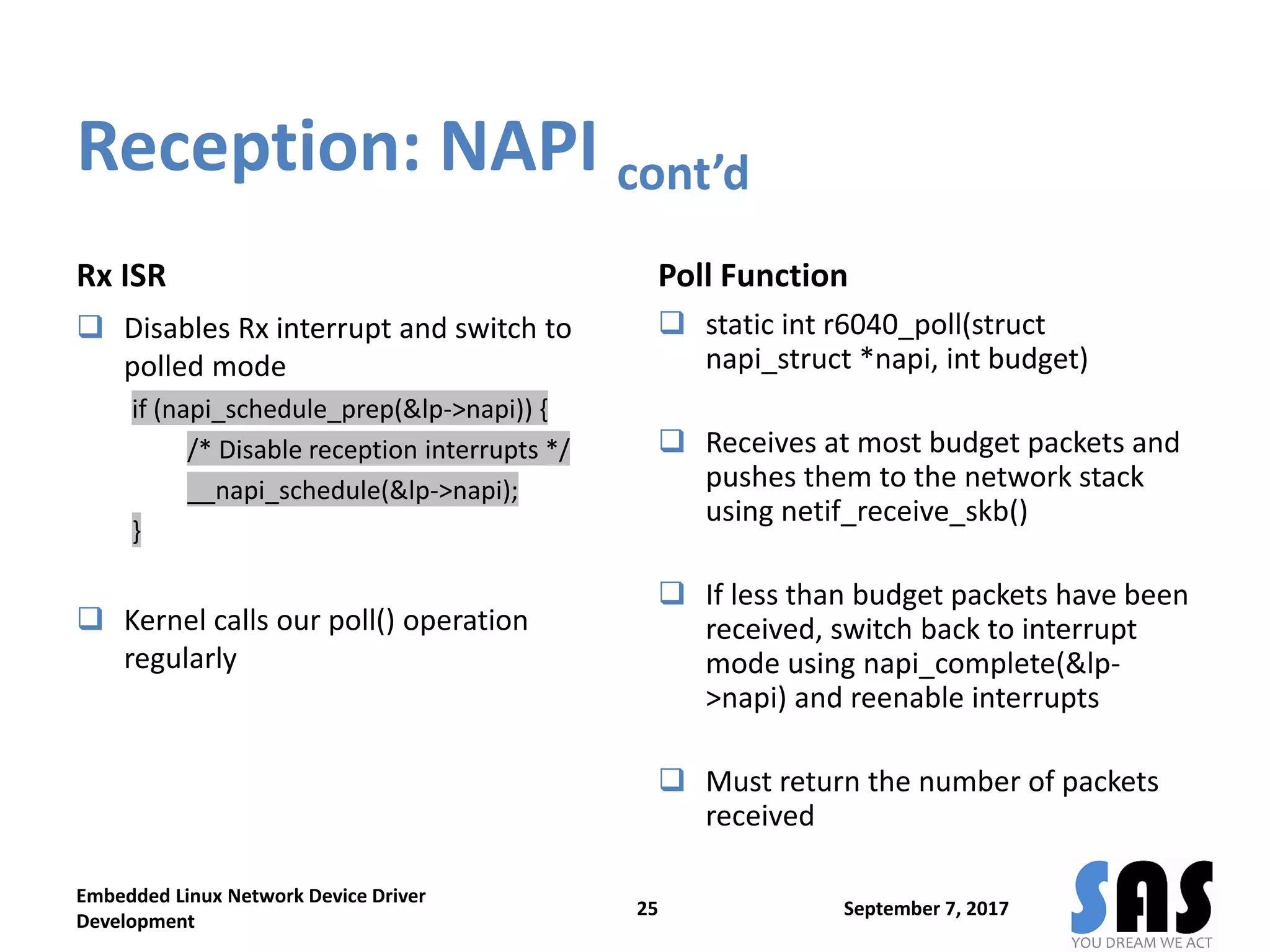 Reception: NAPI cont’d
Rx ISR
 Disables Rx interrupt and switch to
polled mode
if (napi_schedule_prep(&lp->napi)) {
/* Disable reception interrupts */
__napi_schedule(&lp->napi);
}
 Kernel calls our poll() operation
regularly
Poll Function
 static int r6040_poll(struct
napi_struct *napi, int budget)
 Receives at most budget packets and
pushes them to the network stack
using netif_receive_skb()
 If less than budget packets have been
received, switch back to interrupt
mode using napi_complete(&lp-
>napi) and reenable interrupts
 Must return the number of packets
received
September 7, 2017
Embedded Linux Network Device Driver
Development
25
 