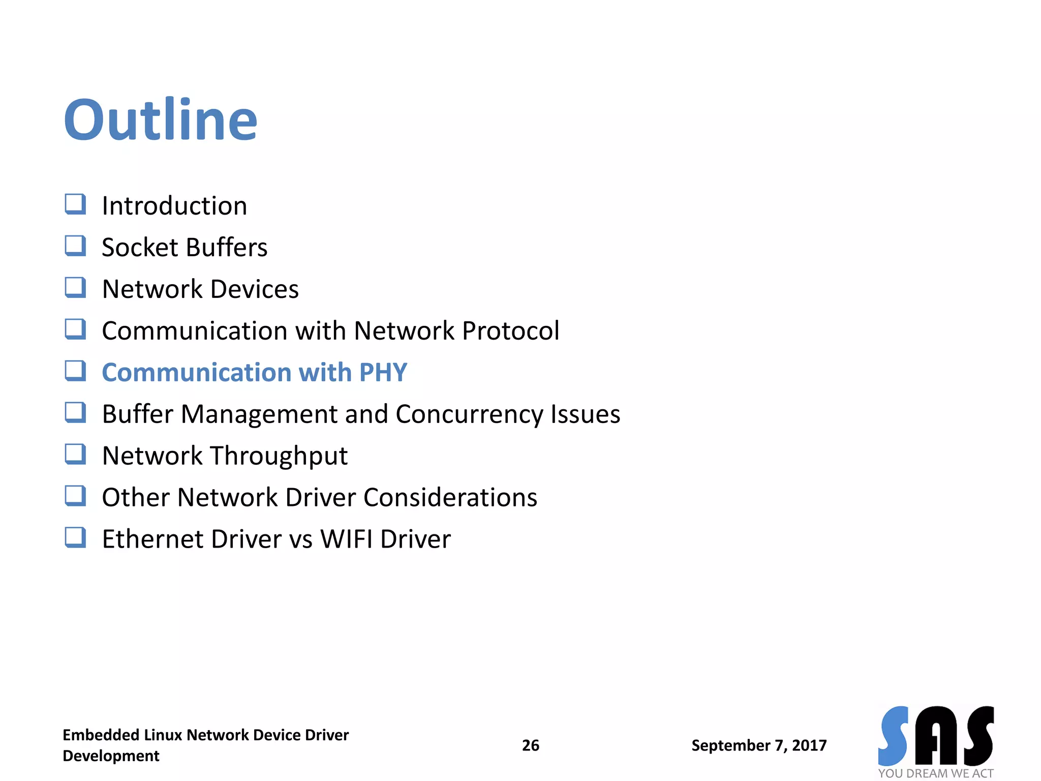 Outline
 Introduction
 Socket Buffers
 Network Devices
 Communication with Network Protocol
 Communication with PHY
 Buffer Management and Concurrency Issues
 Network Throughput
 Other Network Driver Considerations
 Ethernet Driver vs WIFI Driver
September 7, 2017
Embedded Linux Network Device Driver
Development
26
 