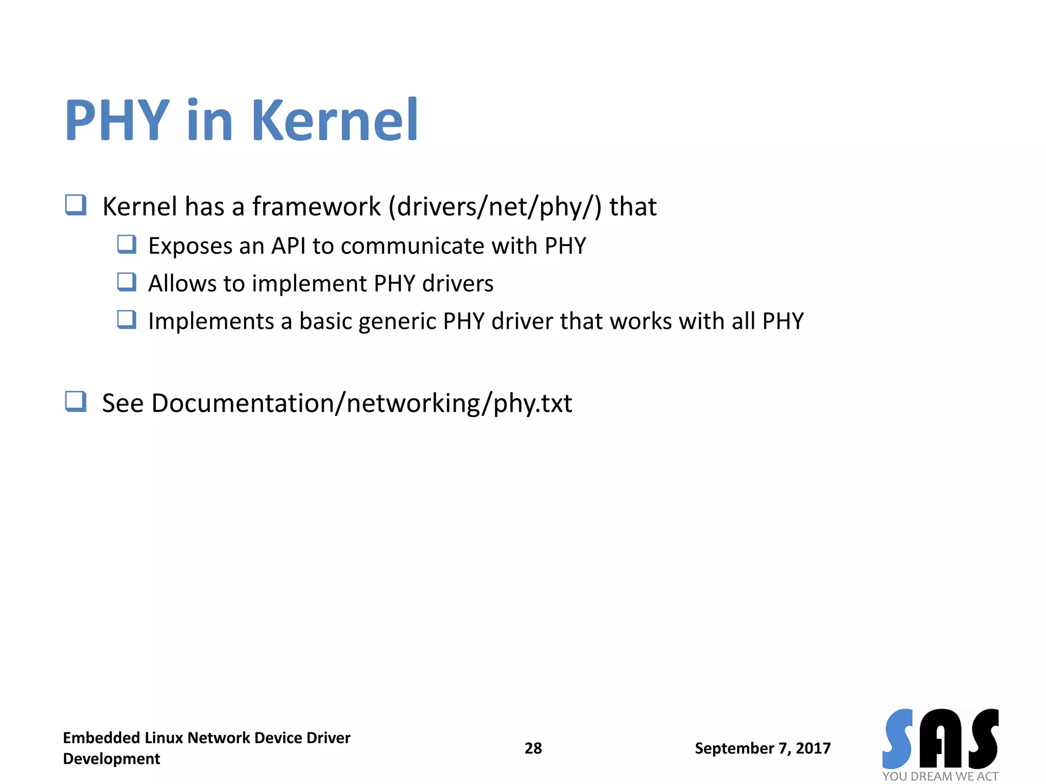 PHY in Kernel
 Kernel has a framework (drivers/net/phy/) that
 Exposes an API to communicate with PHY
 Allows to implement PHY drivers
 Implements a basic generic PHY driver that works with all PHY
 See Documentation/networking/phy.txt
September 7, 2017
Embedded Linux Network Device Driver
Development
28
 