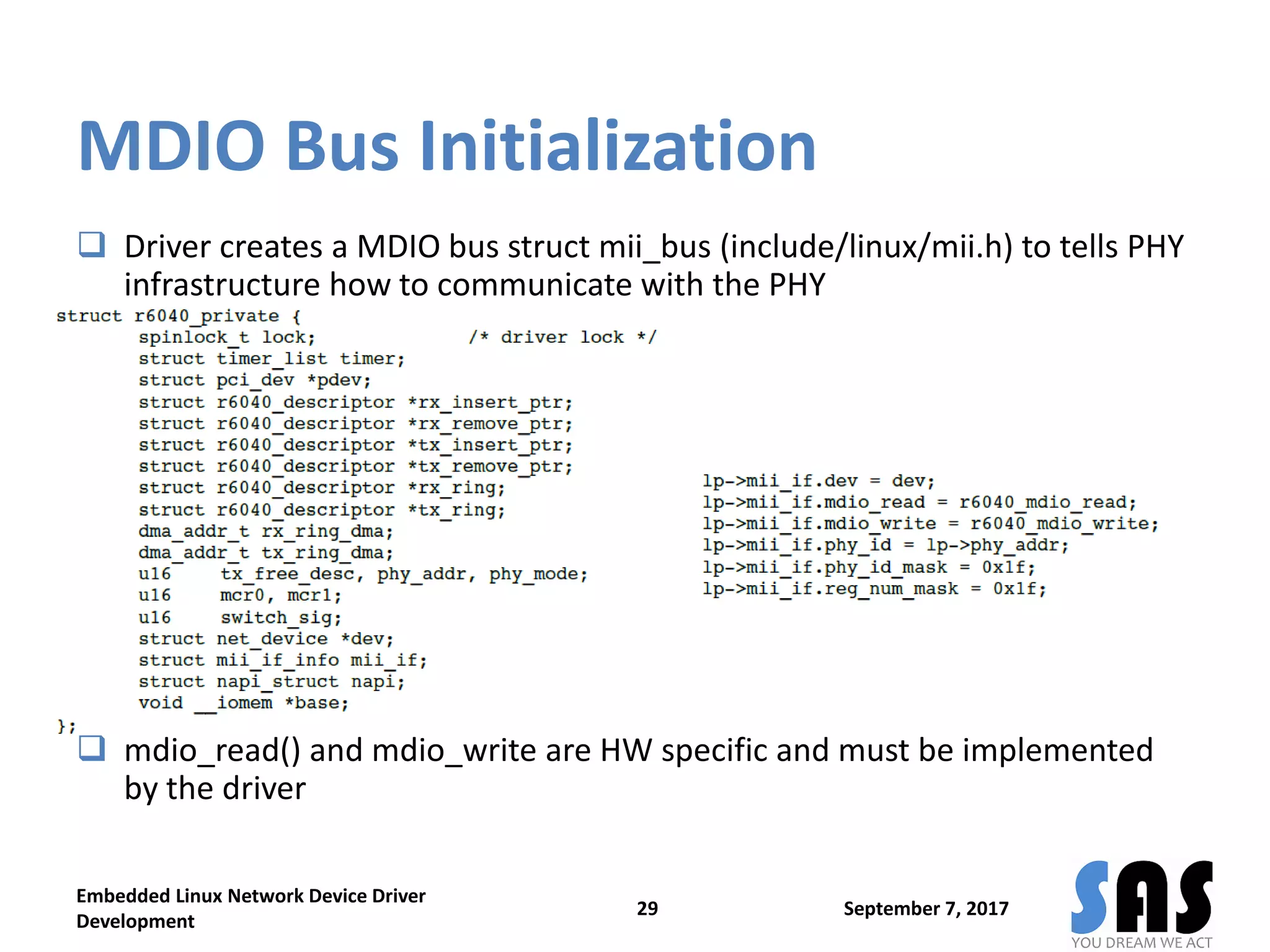MDIO Bus Initialization
 Driver creates a MDIO bus struct mii_bus (include/linux/mii.h) to tells PHY
infrastructure how to communicate with the PHY
 mdio_read() and mdio_write are HW specific and must be implemented
by the driver
September 7, 2017
Embedded Linux Network Device Driver
Development
29
 