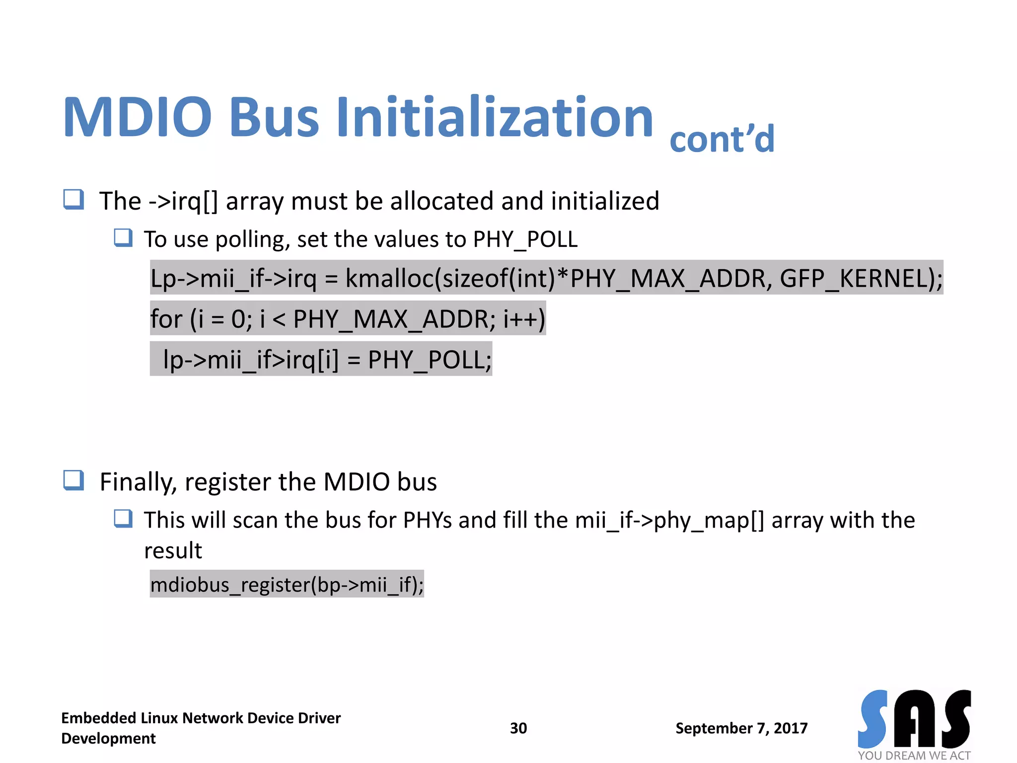 MDIO Bus Initialization cont’d
 The ->irq[] array must be allocated and initialized
 To use polling, set the values to PHY_POLL
Lp->mii_if->irq = kmalloc(sizeof(int)*PHY_MAX_ADDR, GFP_KERNEL);
for (i = 0; i < PHY_MAX_ADDR; i++)
lp->mii_if>irq[i] = PHY_POLL;
 Finally, register the MDIO bus
 This will scan the bus for PHYs and fill the mii_if->phy_map[] array with the
result
mdiobus_register(bp->mii_if);
September 7, 2017
Embedded Linux Network Device Driver
Development
30
 