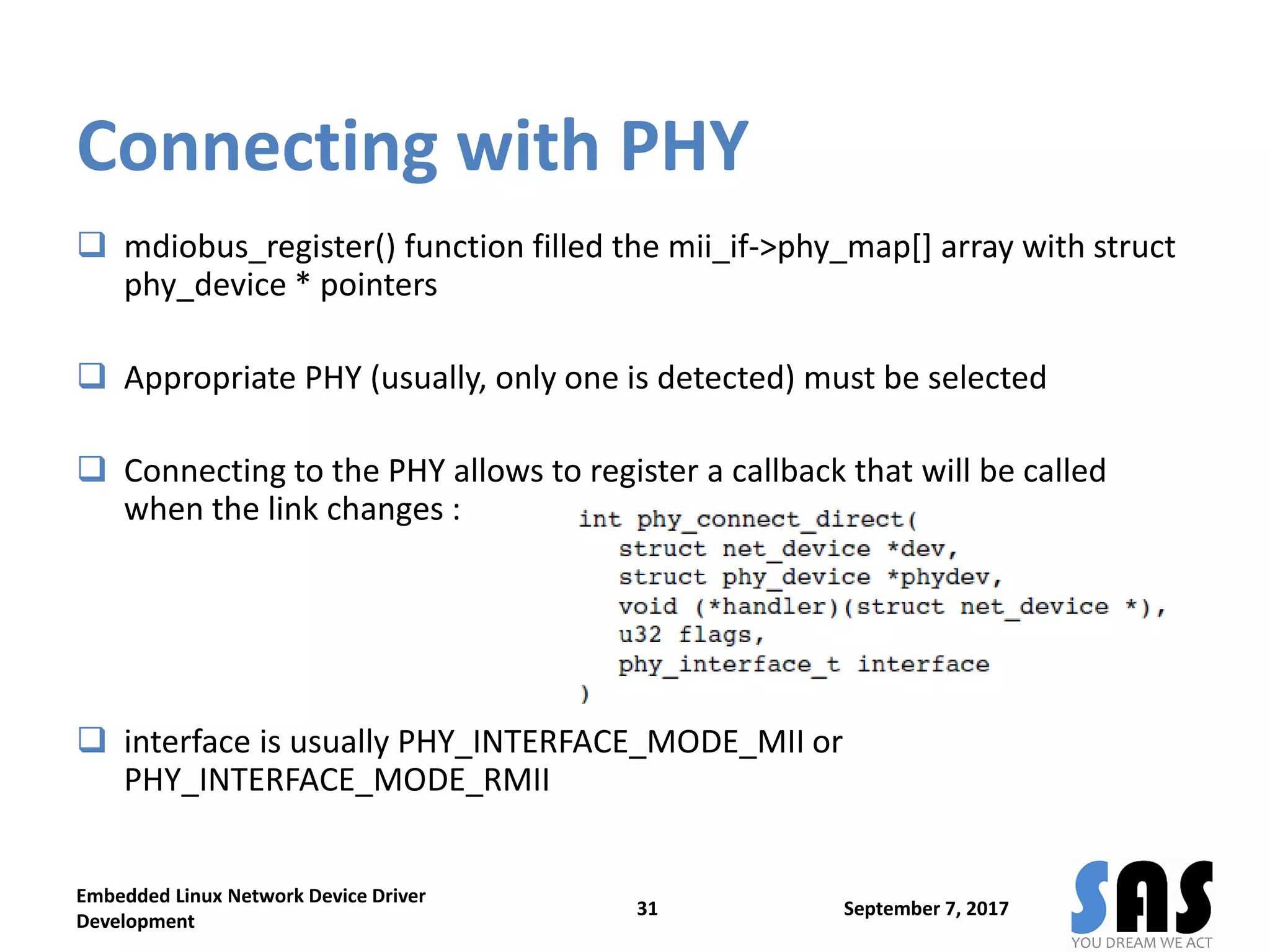 Connecting with PHY
 mdiobus_register() function filled the mii_if->phy_map[] array with struct
phy_device * pointers
 Appropriate PHY (usually, only one is detected) must be selected
 Connecting to the PHY allows to register a callback that will be called
when the link changes :
 interface is usually PHY_INTERFACE_MODE_MII or
PHY_INTERFACE_MODE_RMII
September 7, 2017
Embedded Linux Network Device Driver
Development
31
 