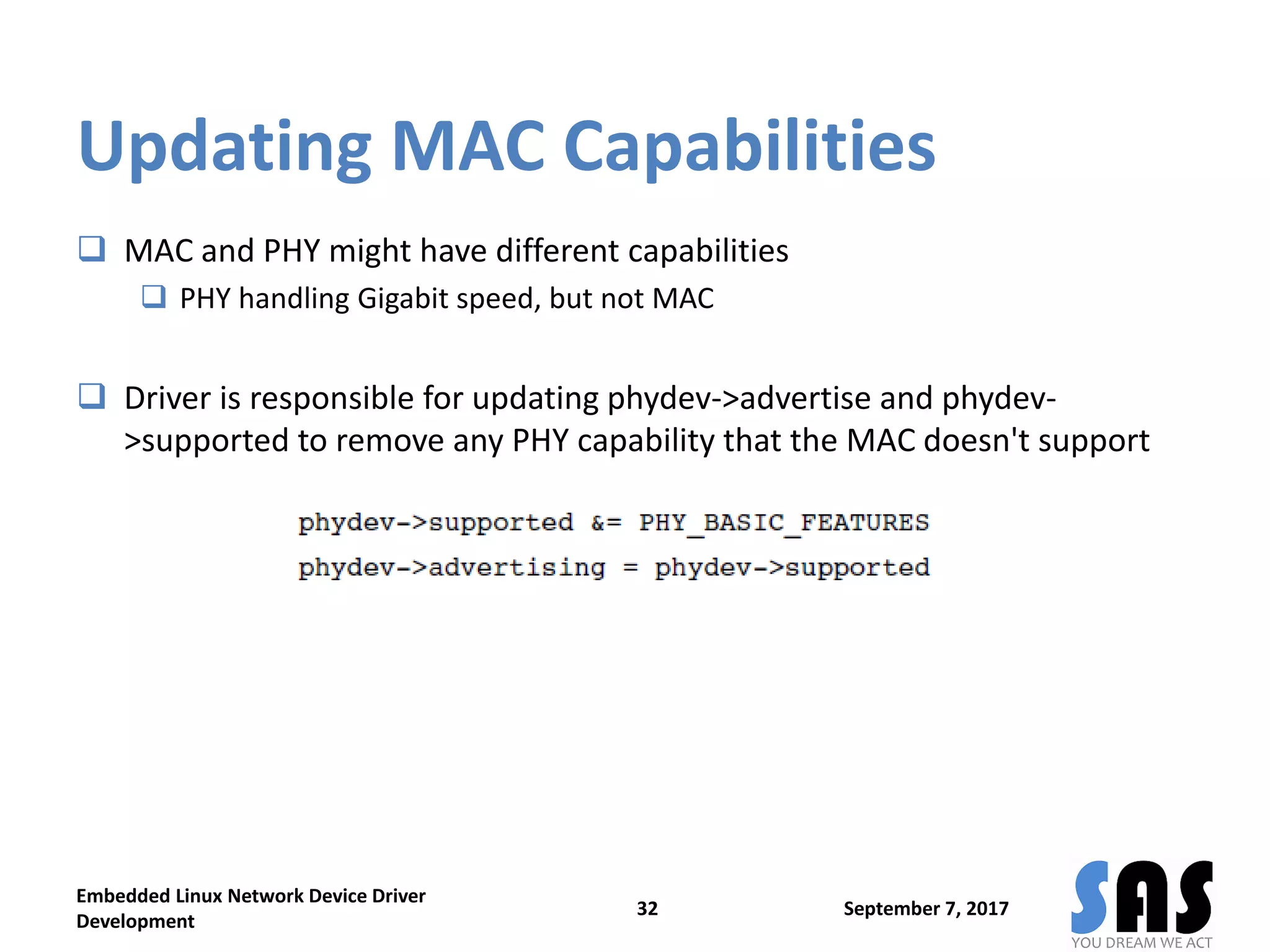 Updating MAC Capabilities
 MAC and PHY might have different capabilities
 PHY handling Gigabit speed, but not MAC
 Driver is responsible for updating phydev->advertise and phydev-
>supported to remove any PHY capability that the MAC doesn't support
September 7, 2017
Embedded Linux Network Device Driver
Development
32
 