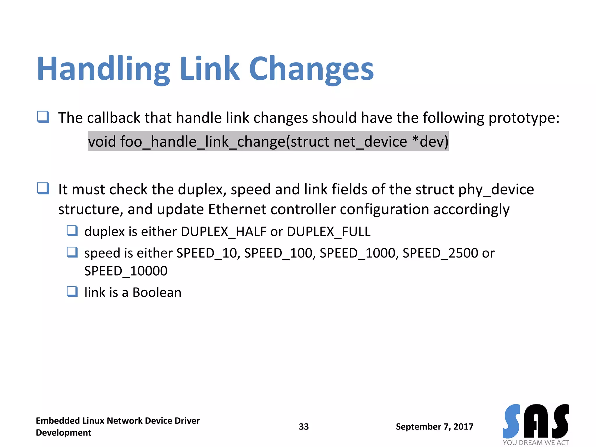 Handling Link Changes
 The callback that handle link changes should have the following prototype:
void foo_handle_link_change(struct net_device *dev)
 It must check the duplex, speed and link fields of the struct phy_device
structure, and update Ethernet controller configuration accordingly
 duplex is either DUPLEX_HALF or DUPLEX_FULL
 speed is either SPEED_10, SPEED_100, SPEED_1000, SPEED_2500 or
SPEED_10000
 link is a Boolean
September 7, 2017
Embedded Linux Network Device Driver
Development
33
 