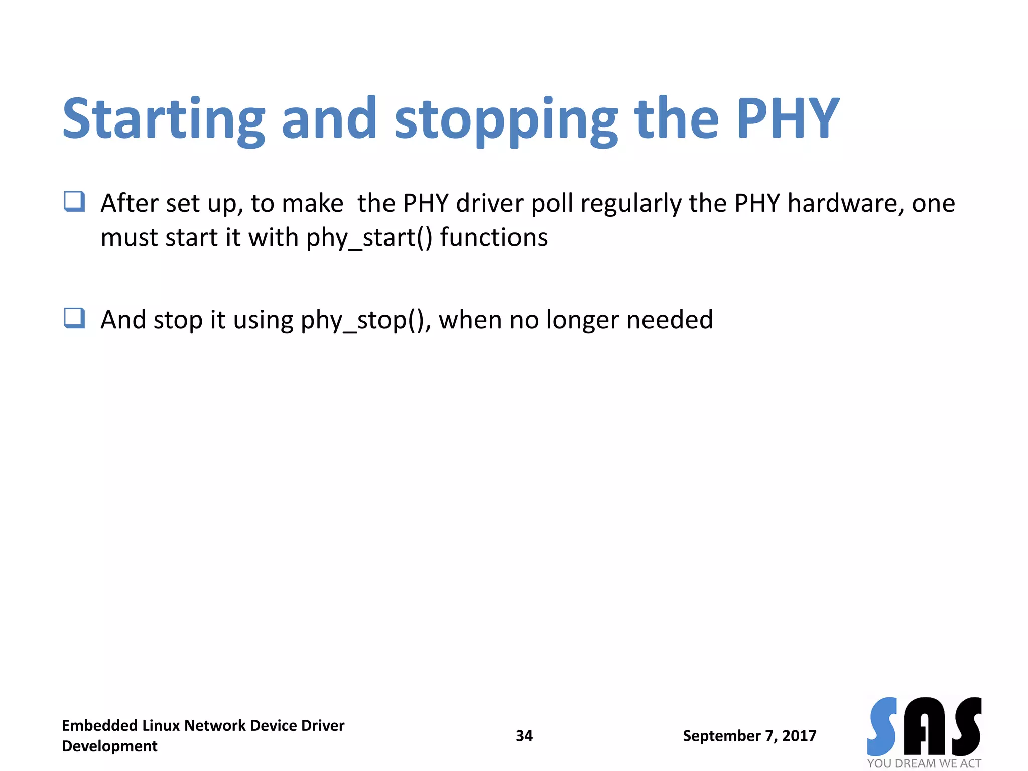 Starting and stopping the PHY
 After set up, to make the PHY driver poll regularly the PHY hardware, one
must start it with phy_start() functions
 And stop it using phy_stop(), when no longer needed
September 7, 2017
Embedded Linux Network Device Driver
Development
34
 