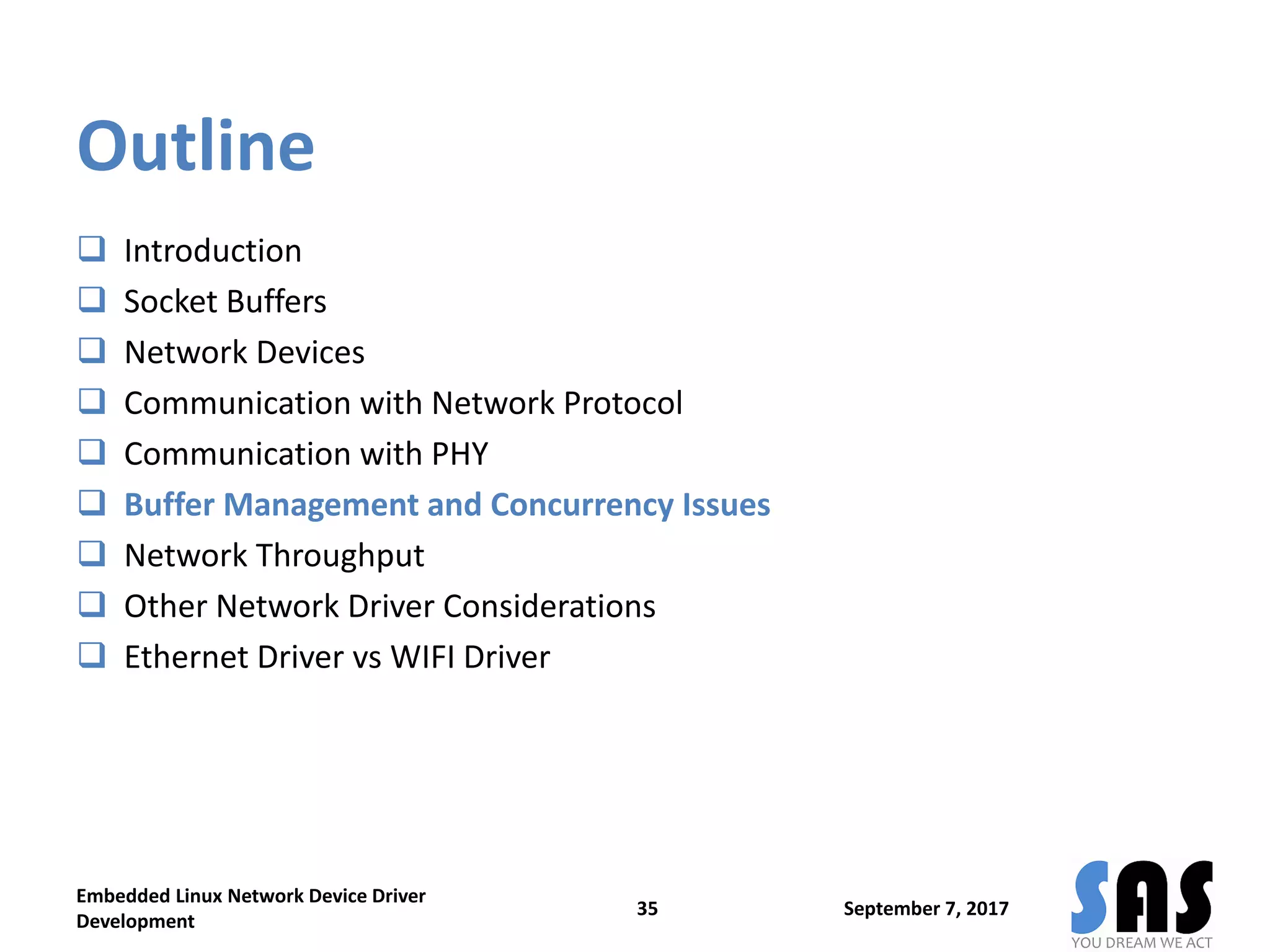 Outline
 Introduction
 Socket Buffers
 Network Devices
 Communication with Network Protocol
 Communication with PHY
 Buffer Management and Concurrency Issues
 Network Throughput
 Other Network Driver Considerations
 Ethernet Driver vs WIFI Driver
September 7, 2017
Embedded Linux Network Device Driver
Development
35
 