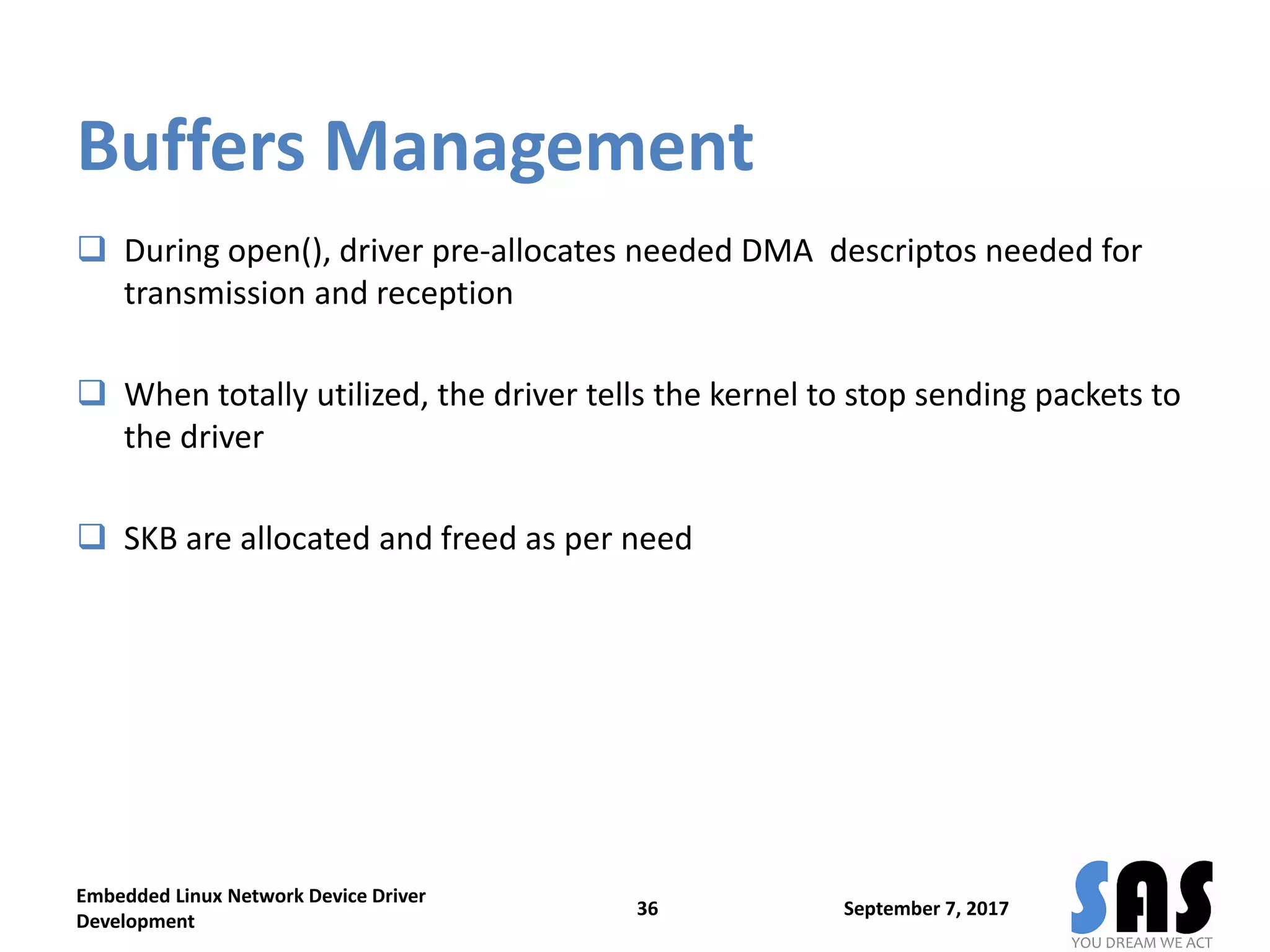 Buffers Management
 During open(), driver pre-allocates needed DMA descriptos needed for
transmission and reception
 When totally utilized, the driver tells the kernel to stop sending packets to
the driver
 SKB are allocated and freed as per need
September 7, 2017
Embedded Linux Network Device Driver
Development
36
 