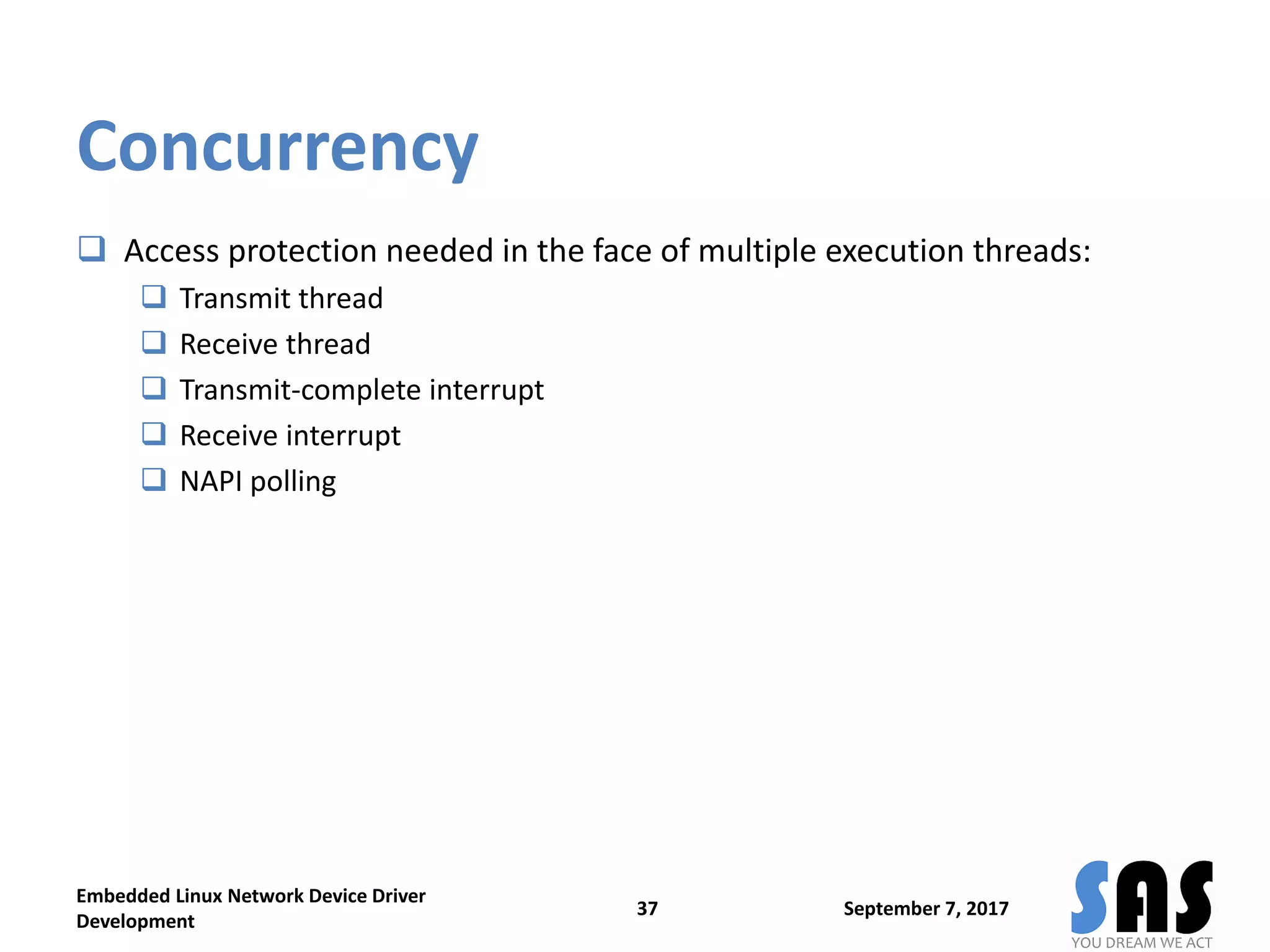 Concurrency
 Access protection needed in the face of multiple execution threads:
 Transmit thread
 Receive thread
 Transmit-complete interrupt
 Receive interrupt
 NAPI polling
September 7, 2017
Embedded Linux Network Device Driver
Development
37
 
