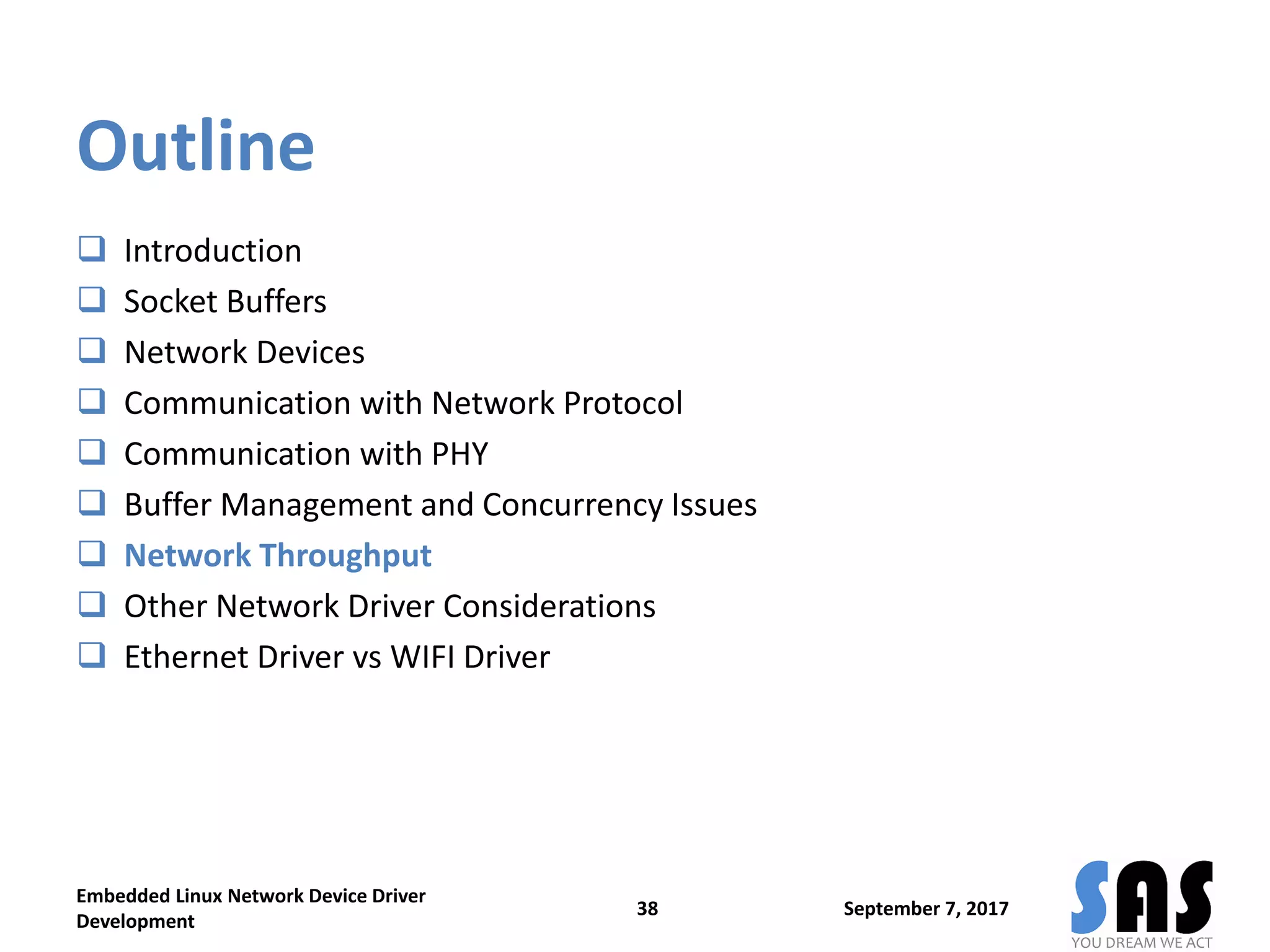 Outline
 Introduction
 Socket Buffers
 Network Devices
 Communication with Network Protocol
 Communication with PHY
 Buffer Management and Concurrency Issues
 Network Throughput
 Other Network Driver Considerations
 Ethernet Driver vs WIFI Driver
September 7, 2017
Embedded Linux Network Device Driver
Development
38
 