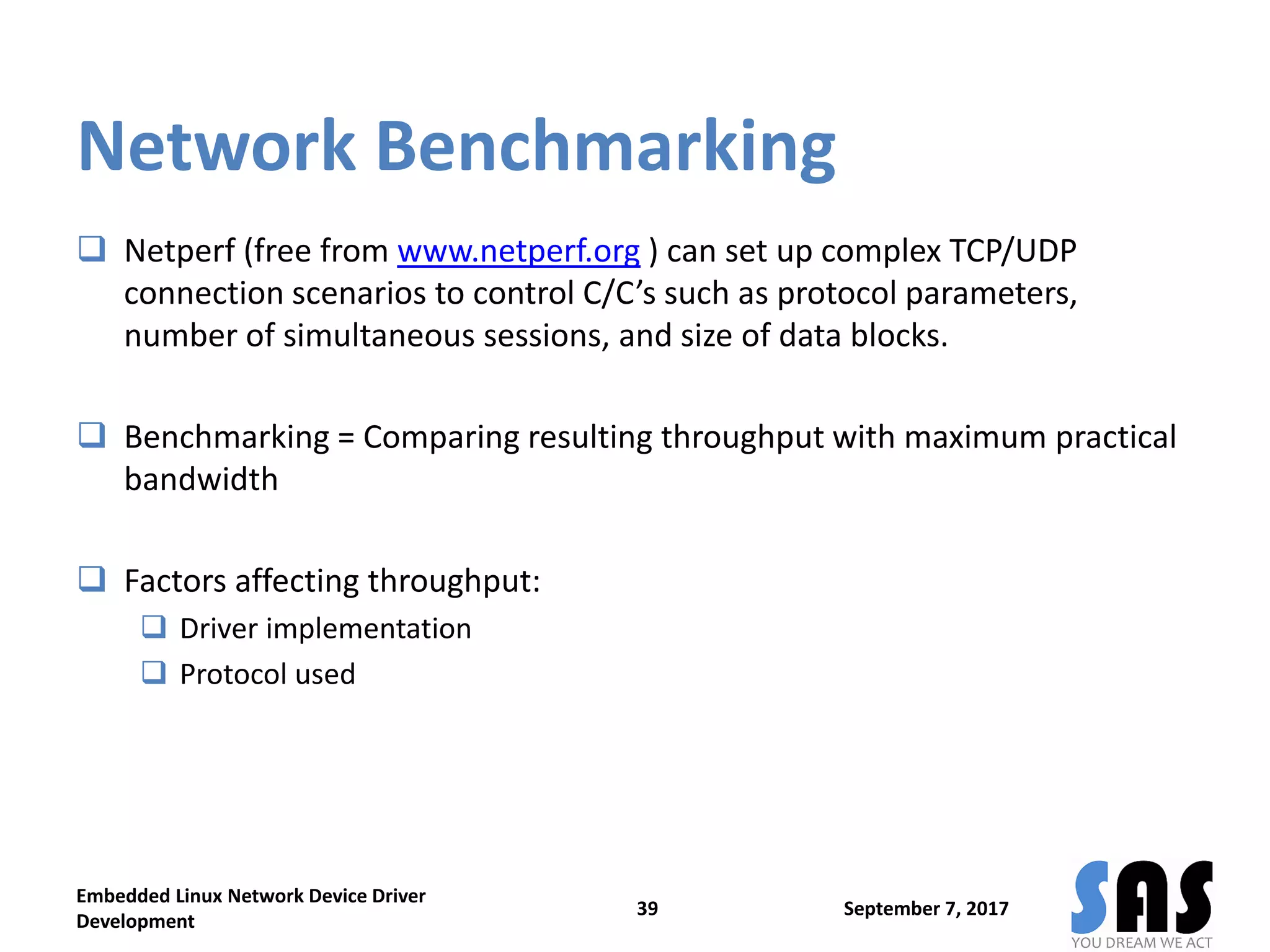 Network Benchmarking
 Netperf (free from www.netperf.org ) can set up complex TCP/UDP
connection scenarios to control C/C’s such as protocol parameters,
number of simultaneous sessions, and size of data blocks.
 Benchmarking = Comparing resulting throughput with maximum practical
bandwidth
 Factors affecting throughput:
 Driver implementation
 Protocol used
September 7, 2017
Embedded Linux Network Device Driver
Development
39
 