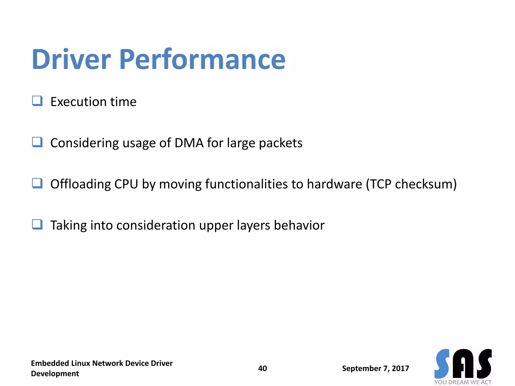 Driver Performance
 Execution time
 Considering usage of DMA for large packets
 Offloading CPU by moving functionalities to hardware (TCP checksum)
 Taking into consideration upper layers behavior
September 7, 2017
Embedded Linux Network Device Driver
Development
40
 