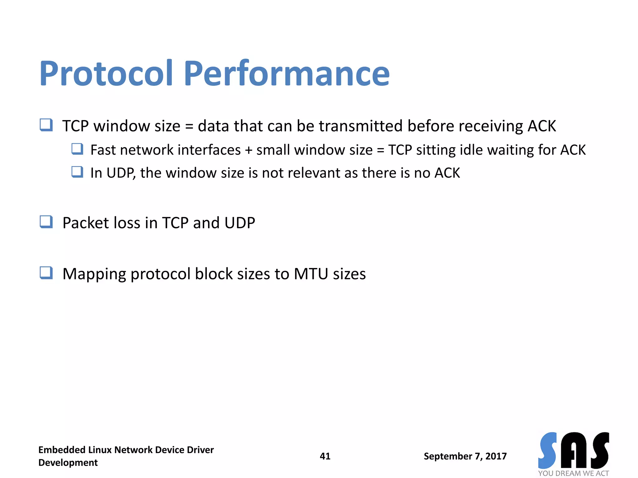 Protocol Performance
 TCP window size = data that can be transmitted before receiving ACK
 Fast network interfaces + small window size = TCP sitting idle waiting for ACK
 In UDP, the window size is not relevant as there is no ACK
 Packet loss in TCP and UDP
 Mapping protocol block sizes to MTU sizes
September 7, 2017
Embedded Linux Network Device Driver
Development
41
 