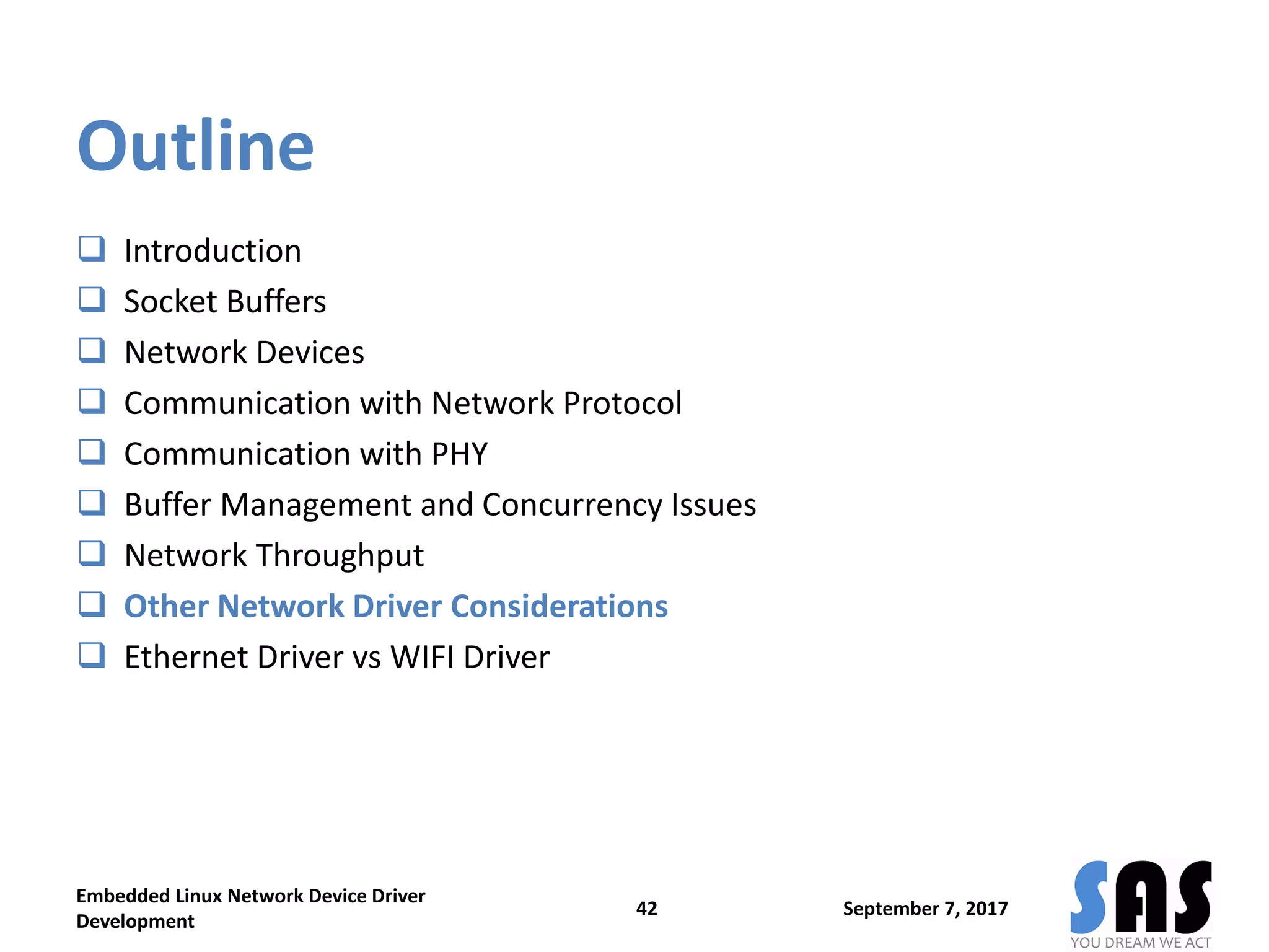 Outline
 Introduction
 Socket Buffers
 Network Devices
 Communication with Network Protocol
 Communication with PHY
 Buffer Management and Concurrency Issues
 Network Throughput
 Other Network Driver Considerations
 Ethernet Driver vs WIFI Driver
September 7, 2017
Embedded Linux Network Device Driver
Development
42
 