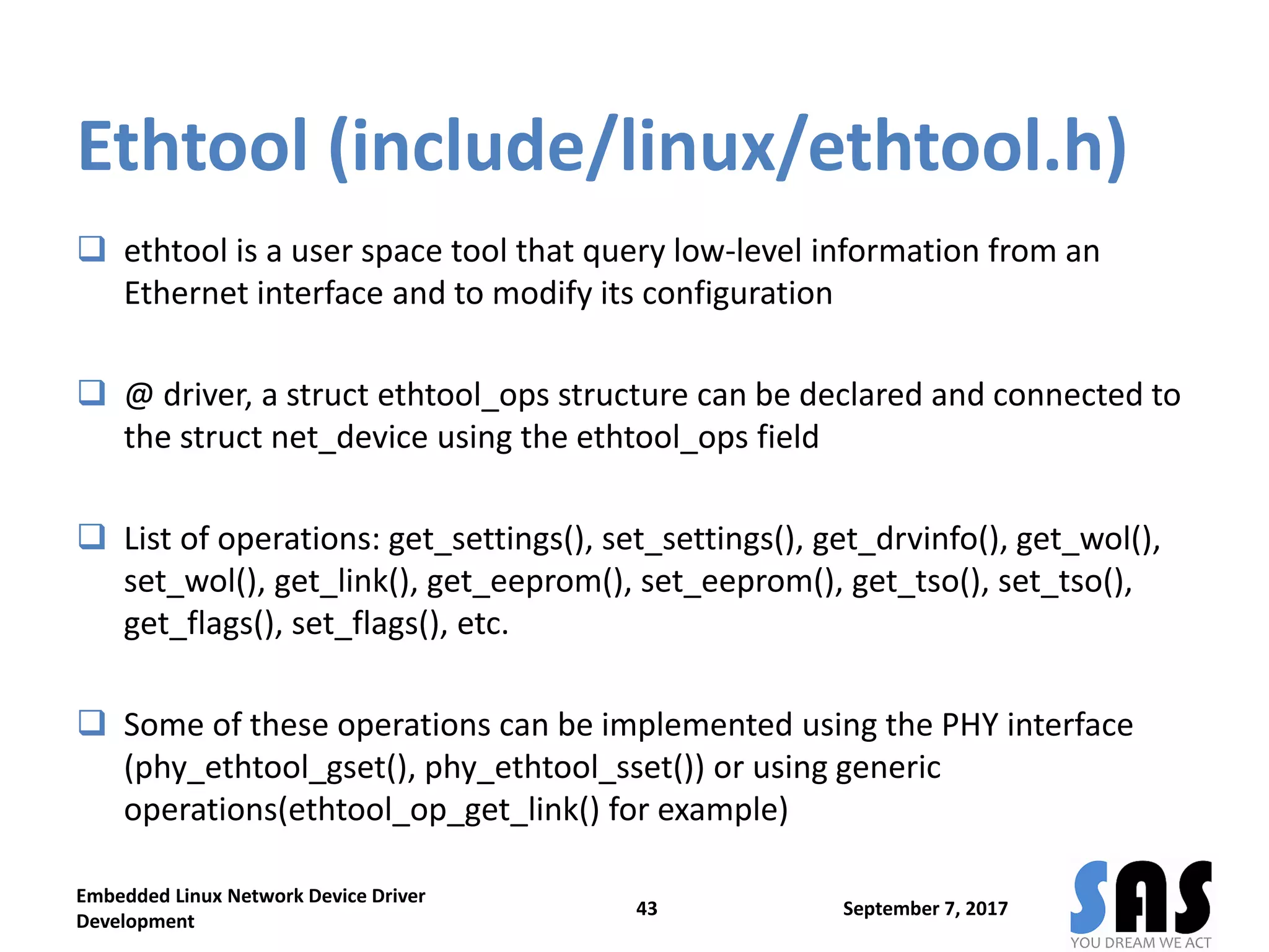 Ethtool (include/linux/ethtool.h)
 ethtool is a user space tool that query low-level information from an
Ethernet interface and to modify its configuration
 @ driver, a struct ethtool_ops structure can be declared and connected to
the struct net_device using the ethtool_ops field
 List of operations: get_settings(), set_settings(), get_drvinfo(), get_wol(),
set_wol(), get_link(), get_eeprom(), set_eeprom(), get_tso(), set_tso(),
get_flags(), set_flags(), etc.
 Some of these operations can be implemented using the PHY interface
(phy_ethtool_gset(), phy_ethtool_sset()) or using generic
operations(ethtool_op_get_link() for example)
September 7, 2017
Embedded Linux Network Device Driver
Development
43
 