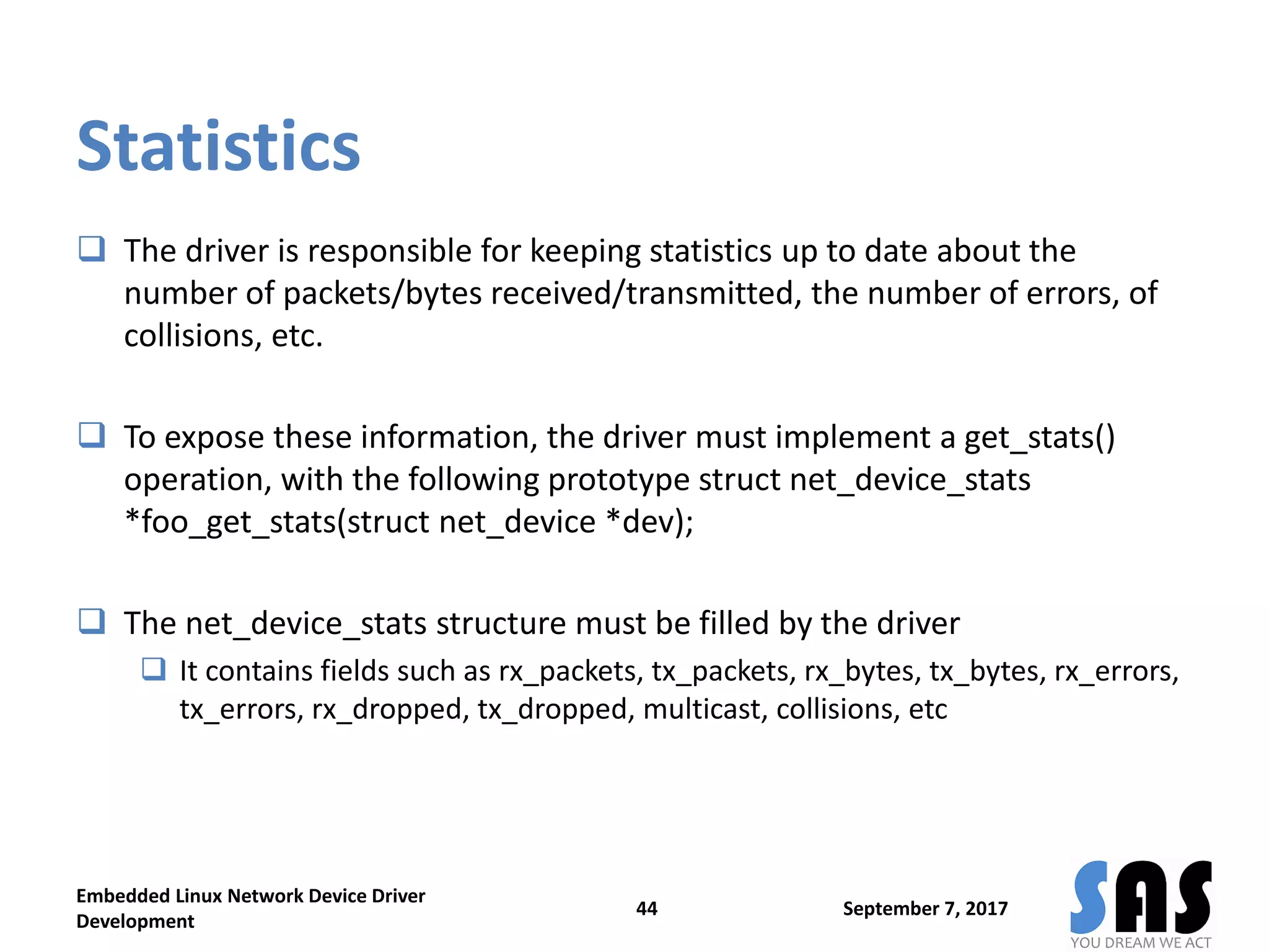 Statistics
 The driver is responsible for keeping statistics up to date about the
number of packets/bytes received/transmitted, the number of errors, of
collisions, etc.
 To expose these information, the driver must implement a get_stats()
operation, with the following prototype struct net_device_stats
*foo_get_stats(struct net_device *dev);
 The net_device_stats structure must be filled by the driver
 It contains fields such as rx_packets, tx_packets, rx_bytes, tx_bytes, rx_errors,
tx_errors, rx_dropped, tx_dropped, multicast, collisions, etc
September 7, 2017
Embedded Linux Network Device Driver
Development
44
 