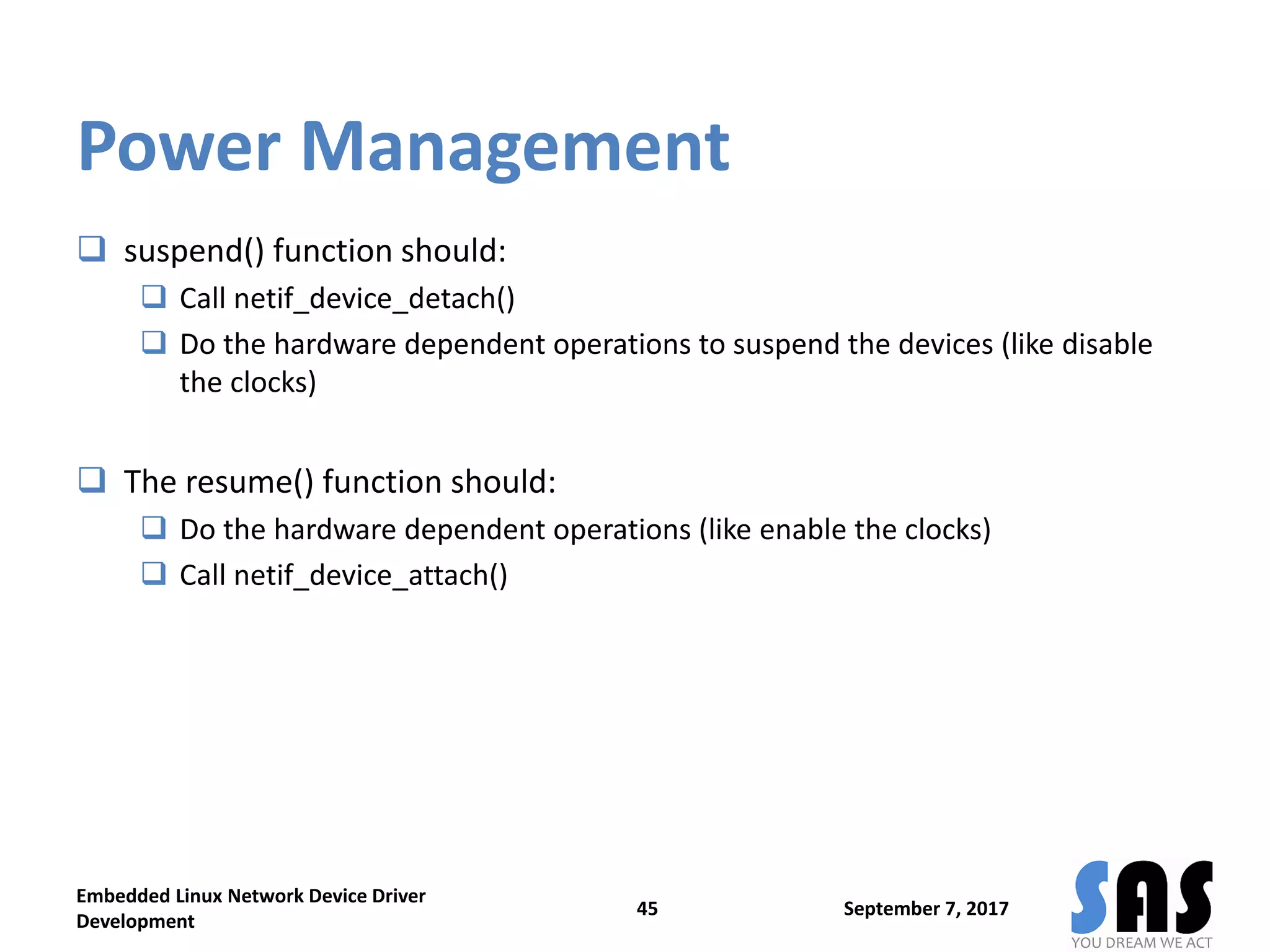 Power Management
 suspend() function should:
 Call netif_device_detach()
 Do the hardware dependent operations to suspend the devices (like disable
the clocks)
 The resume() function should:
 Do the hardware dependent operations (like enable the clocks)
 Call netif_device_attach()
September 7, 2017
Embedded Linux Network Device Driver
Development
45
 