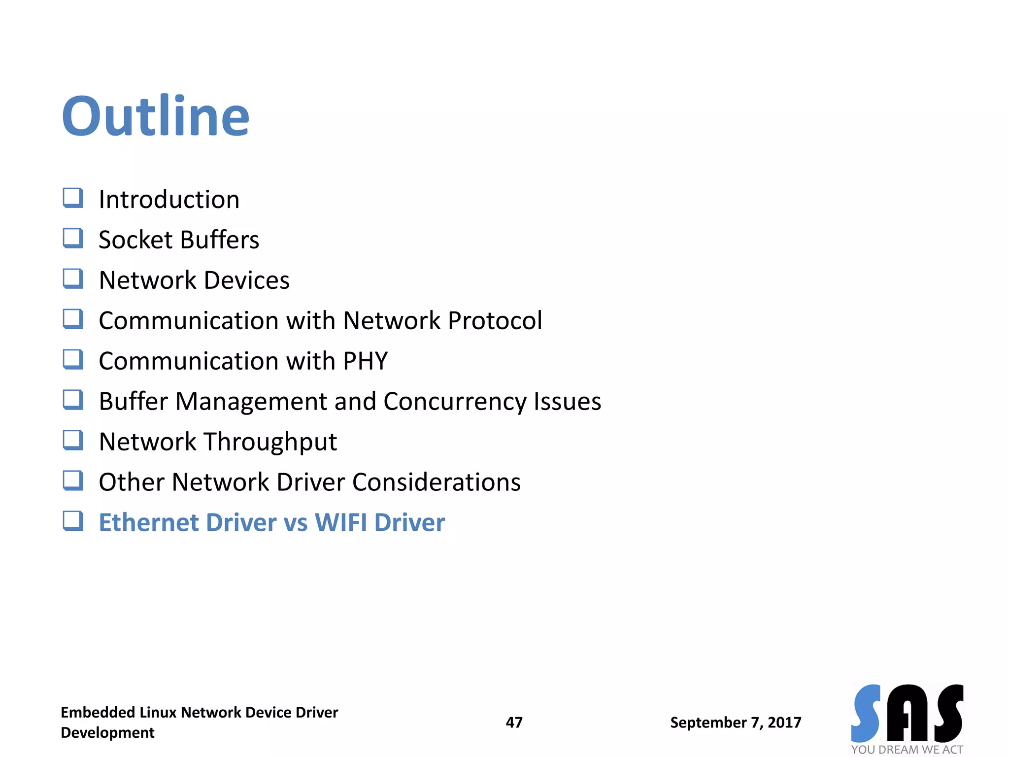 Outline
 Introduction
 Socket Buffers
 Network Devices
 Communication with Network Protocol
 Communication with PHY
 Buffer Management and Concurrency Issues
 Network Throughput
 Other Network Driver Considerations
 Ethernet Driver vs WIFI Driver
September 7, 2017
Embedded Linux Network Device Driver
Development
47
 