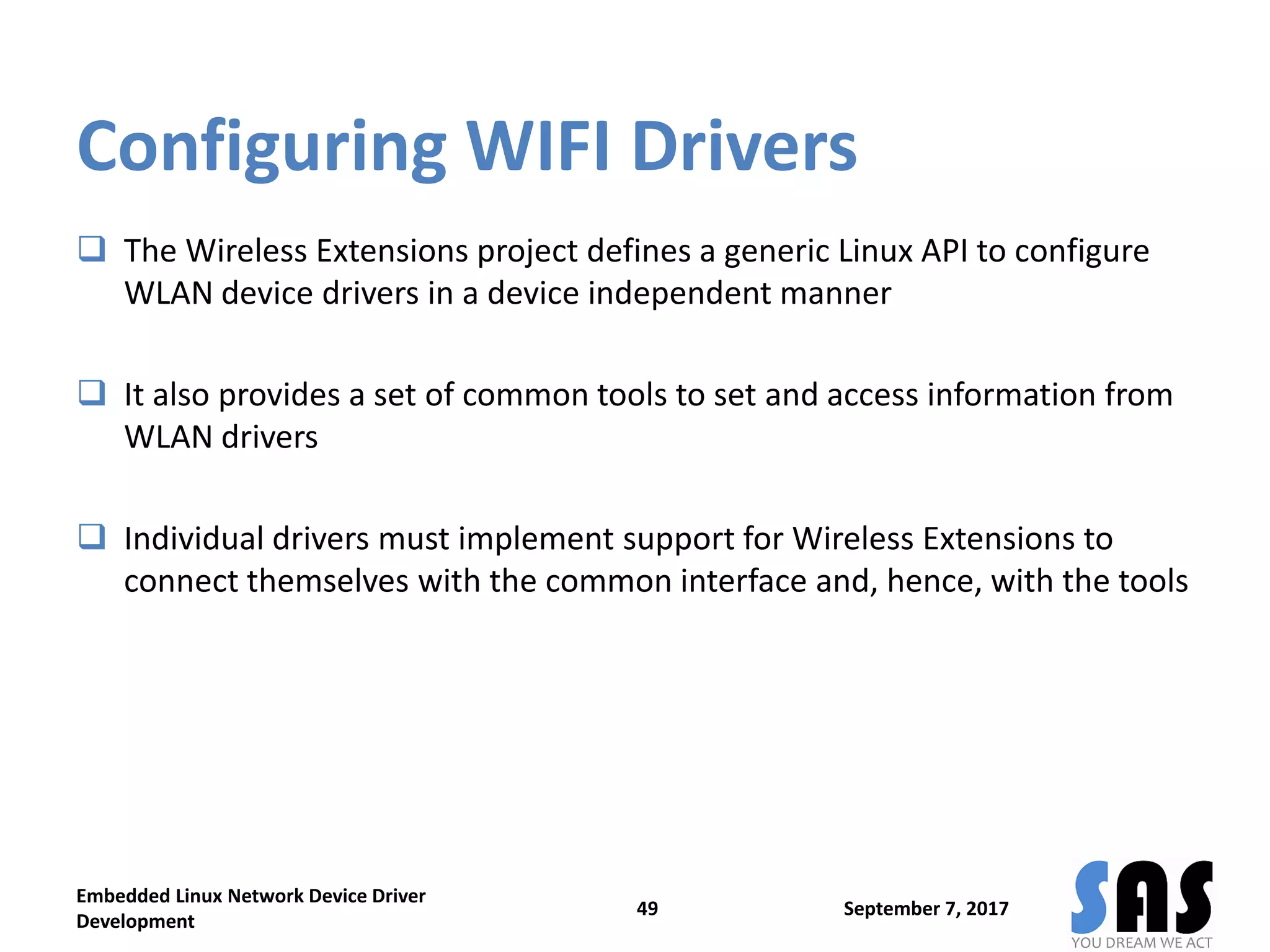 Configuring WIFI Drivers
 The Wireless Extensions project defines a generic Linux API to configure
WLAN device drivers in a device independent manner
 It also provides a set of common tools to set and access information from
WLAN drivers
 Individual drivers must implement support for Wireless Extensions to
connect themselves with the common interface and, hence, with the tools
September 7, 2017
Embedded Linux Network Device Driver
Development
49
 