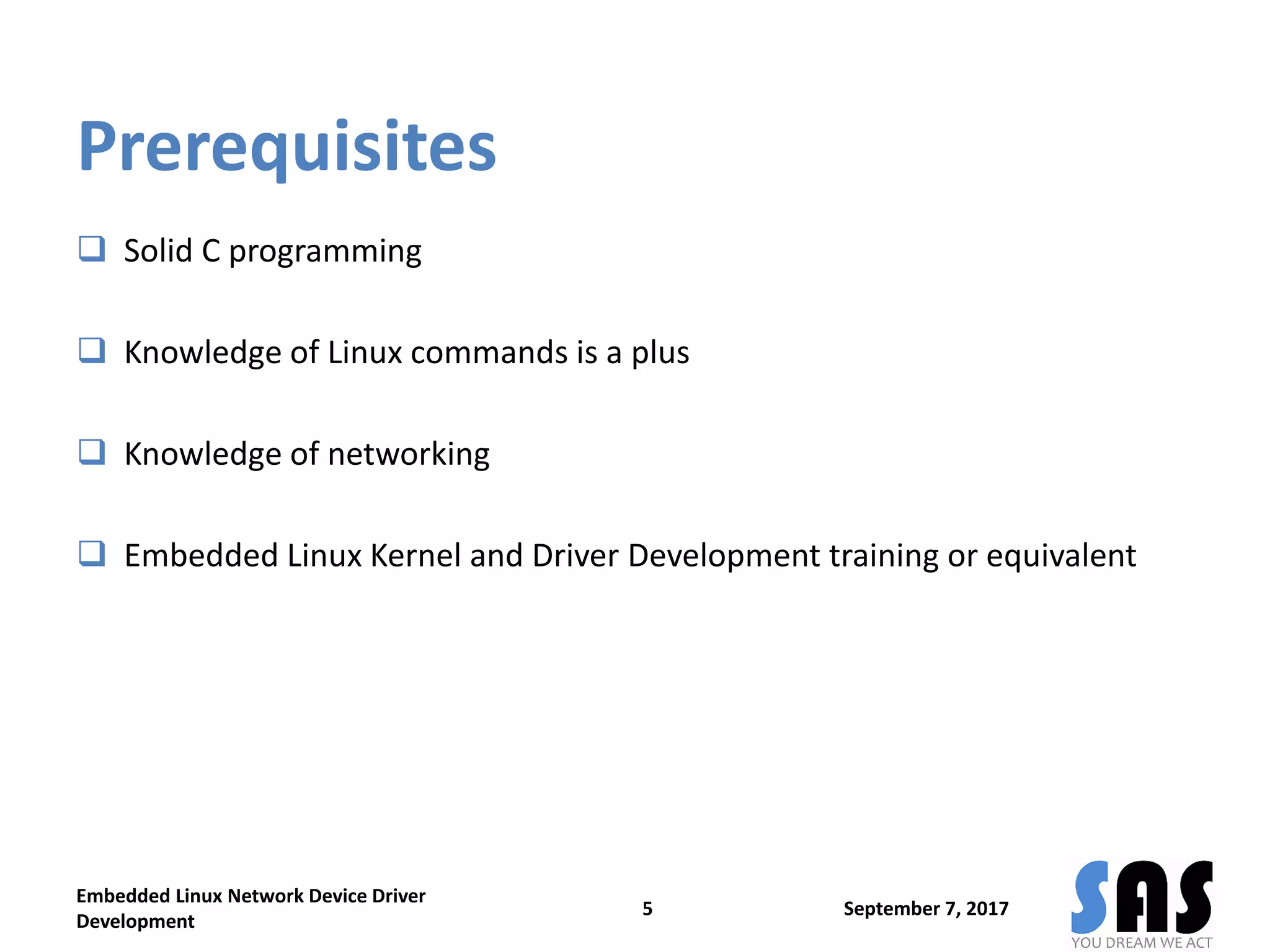 Prerequisites
 Solid C programming
 Knowledge of Linux commands is a plus
 Knowledge of networking
 Embedded Linux Kernel and Driver Development training or equivalent
Embedded Linux Network Device Driver
Development
5 September 7, 2017
 