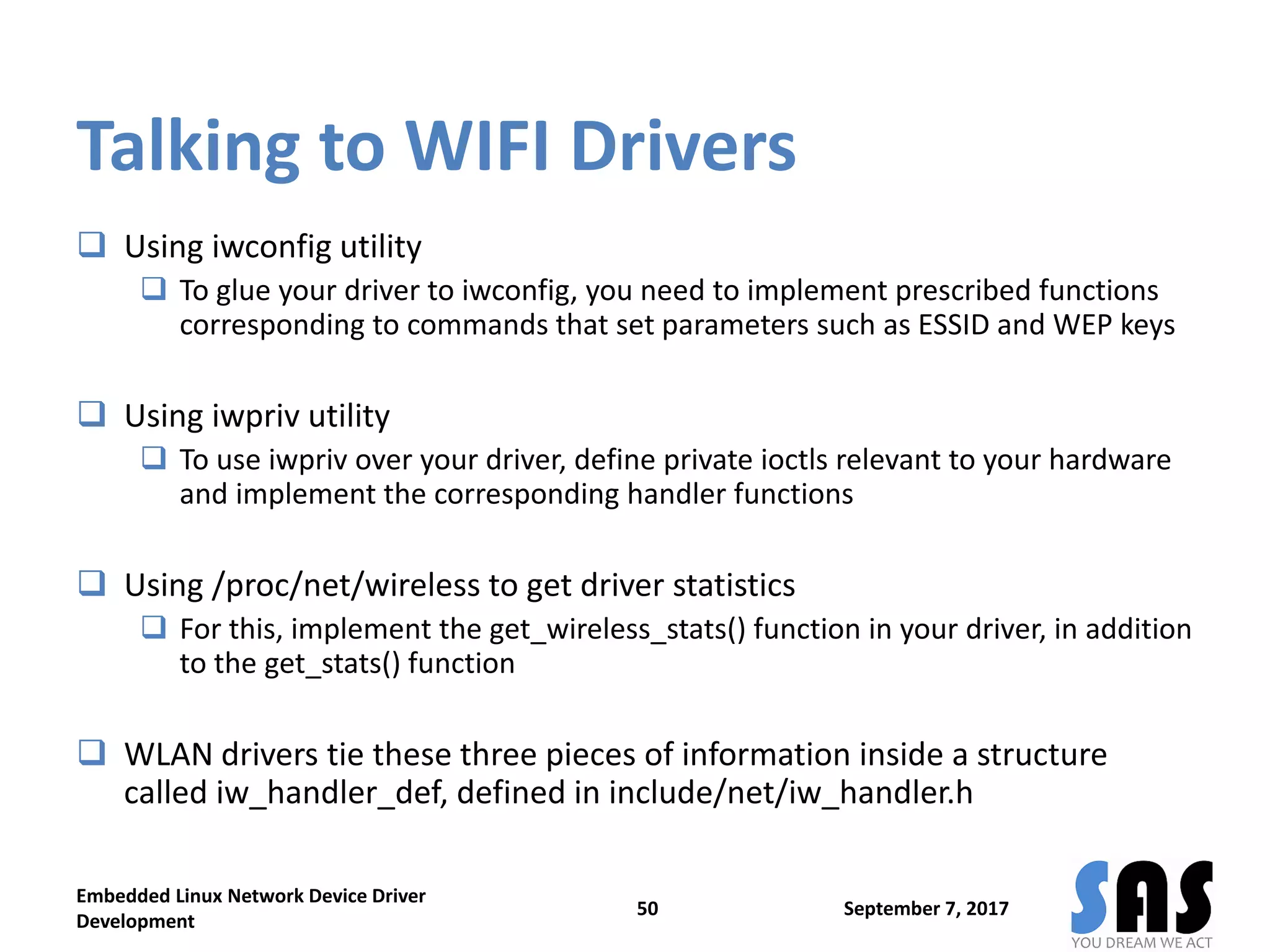 Talking to WIFI Drivers
 Using iwconfig utility
 To glue your driver to iwconfig, you need to implement prescribed functions
corresponding to commands that set parameters such as ESSID and WEP keys
 Using iwpriv utility
 To use iwpriv over your driver, define private ioctls relevant to your hardware
and implement the corresponding handler functions
 Using /proc/net/wireless to get driver statistics
 For this, implement the get_wireless_stats() function in your driver, in addition
to the get_stats() function
 WLAN drivers tie these three pieces of information inside a structure
called iw_handler_def, defined in include/net/iw_handler.h
September 7, 2017
Embedded Linux Network Device Driver
Development
50
 
