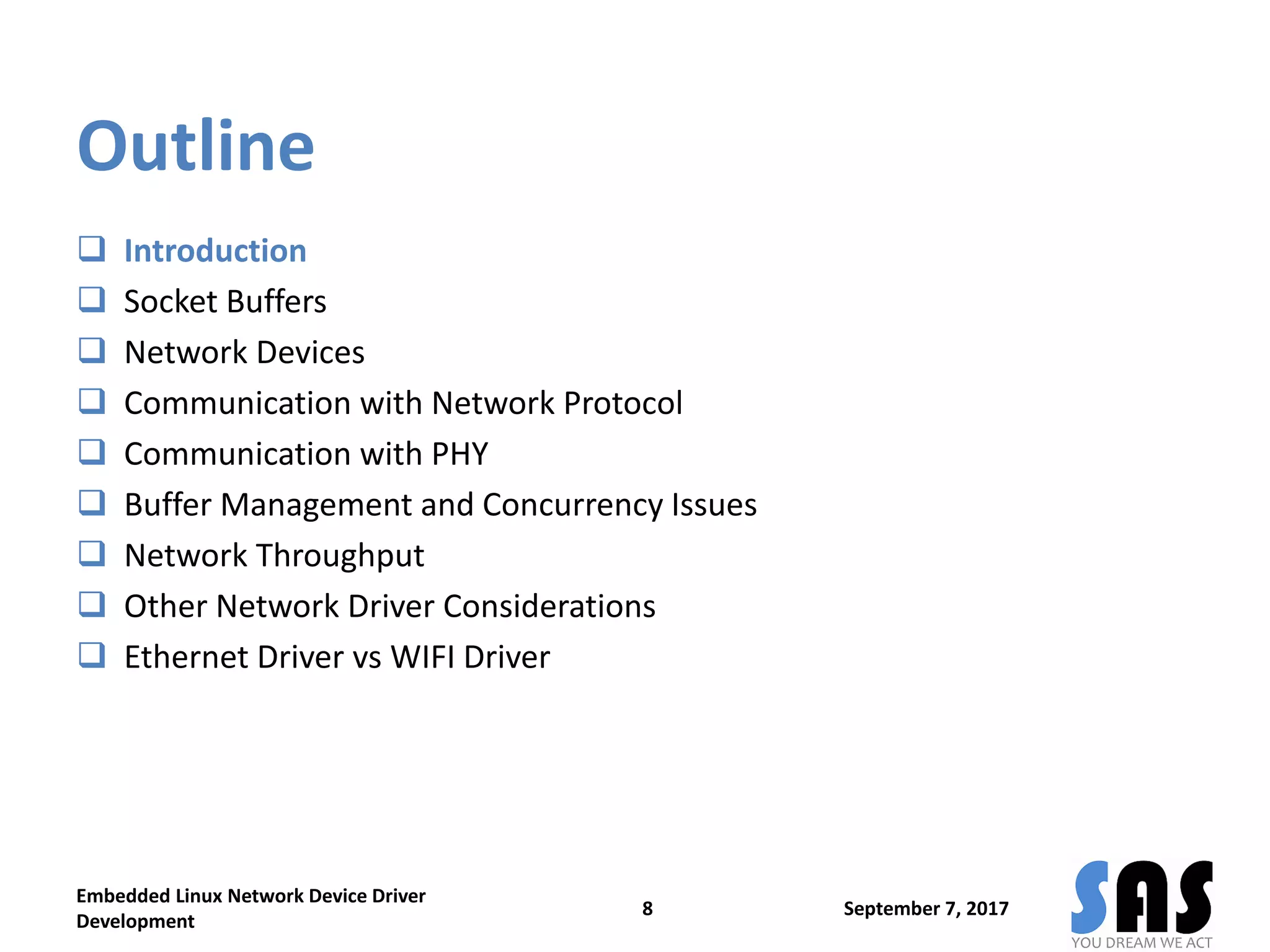 Outline
 Introduction
 Socket Buffers
 Network Devices
 Communication with Network Protocol
 Communication with PHY
 Buffer Management and Concurrency Issues
 Network Throughput
 Other Network Driver Considerations
 Ethernet Driver vs WIFI Driver
September 7, 2017
Embedded Linux Network Device Driver
Development
8
 
