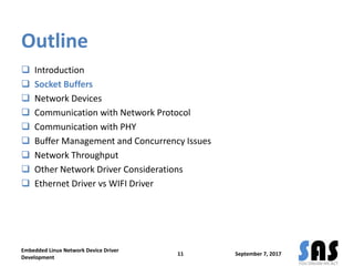 Outline
 Introduction
 Socket Buffers
 Network Devices
 Communication with Network Protocol
 Communication with PHY
 Buffer Management and Concurrency Issues
 Network Throughput
 Other Network Driver Considerations
 Ethernet Driver vs WIFI Driver
September 7, 2017
Embedded Linux Network Device Driver
Development
11
 