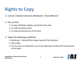 Rights to Copy
 License: Creative Commons Attribution - Share Alike 3.0
 You are free:
 to copy, distribute, display, and perform the work
 to make derivative works
 to make commercial use of the work
 Under the following conditions:
 Attribution – Derived from original work of Free Electrons
 Share Alike
 For any reuse or distribution, you must make clear to others the license terms
of this work.
September 7, 2017
Embedded Linux Network Device Driver
Development
2
 