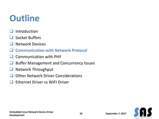 Outline
 Introduction
 Socket Buffers
 Network Devices
 Communication with Network Protocol
 Communication with PHY
 Buffer Management and Concurrency Issues
 Network Throughput
 Other Network Driver Considerations
 Ethernet Driver vs WIFI Driver
September 7, 2017
Embedded Linux Network Device Driver
Development
20
 