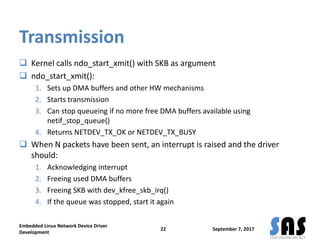 Transmission
 Kernel calls ndo_start_xmit() with SKB as argument
 ndo_start_xmit():
1. Sets up DMA buffers and other HW mechanisms
2. Starts transmission
3. Can stop queueing if no more free DMA buffers available using
netif_stop_queue()
4. Returns NETDEV_TX_OK or NETDEV_TX_BUSY
 When N packets have been sent, an interrupt is raised and the driver
should:
1. Acknowledging interrupt
2. Freeing used DMA buffers
3. Freeing SKB with dev_kfree_skb_irq()
4. If the queue was stopped, start it again
September 7, 2017
Embedded Linux Network Device Driver
Development
22
 