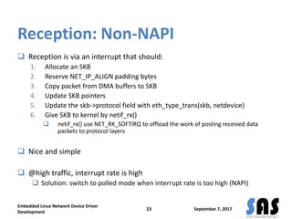 Reception: Non-NAPI
 Reception is via an interrupt that should:
1. Allocate an SKB
2. Reserve NET_IP_ALIGN padding bytes
3. Copy packet from DMA buffers to SKB
4. Update SKB pointers
5. Update the skb->protocol field with eth_type_trans(skb, netdevice)
6. Give SKB to kernel by netif_rx()
 netif_rx() use NET_RX_SOFTIRQ to offload the work of posting received data
packets to protocol layers
 Nice and simple
 @high traffic, interrupt rate is high
 Solution: switch to polled mode when interrupt rate is too high (NAPI)
September 7, 2017
Embedded Linux Network Device Driver
Development
23
 