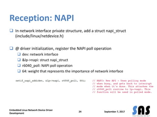 Reception: NAPI
 In network interface private structure, add a struct napi_struct
(include/linux/netdevice.h)
 @ driver initialization, register the NAPI poll operation
 dev: network interface
 &lp->napi: struct napi_struct
 r6040_poll: NAPI poll operation
 64: weight that represents the importance of network interface
September 7, 2017
Embedded Linux Network Device Driver
Development
24
 