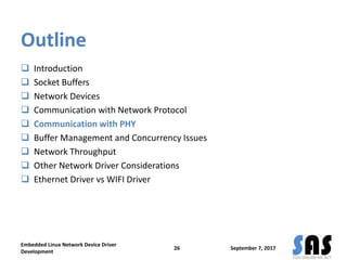 Outline
 Introduction
 Socket Buffers
 Network Devices
 Communication with Network Protocol
 Communication with PHY
 Buffer Management and Concurrency Issues
 Network Throughput
 Other Network Driver Considerations
 Ethernet Driver vs WIFI Driver
September 7, 2017
Embedded Linux Network Device Driver
Development
26
 