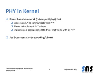 PHY in Kernel
 Kernel has a framework (drivers/net/phy/) that
 Exposes an API to communicate with PHY
 Allows to implement PHY drivers
 Implements a basic generic PHY driver that works with all PHY
 See Documentation/networking/phy.txt
September 7, 2017
Embedded Linux Network Device Driver
Development
28
 