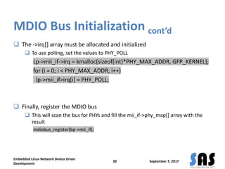 MDIO Bus Initialization cont’d
 The ->irq[] array must be allocated and initialized
 To use polling, set the values to PHY_POLL
Lp->mii_if->irq = kmalloc(sizeof(int)*PHY_MAX_ADDR, GFP_KERNEL);
for (i = 0; i < PHY_MAX_ADDR; i++)
lp->mii_if>irq[i] = PHY_POLL;
 Finally, register the MDIO bus
 This will scan the bus for PHYs and fill the mii_if->phy_map[] array with the
result
mdiobus_register(bp->mii_if);
September 7, 2017
Embedded Linux Network Device Driver
Development
30
 
