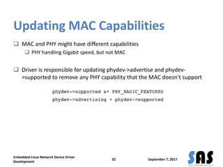 Updating MAC Capabilities
 MAC and PHY might have different capabilities
 PHY handling Gigabit speed, but not MAC
 Driver is responsible for updating phydev->advertise and phydev-
>supported to remove any PHY capability that the MAC doesn't support
September 7, 2017
Embedded Linux Network Device Driver
Development
32
 
